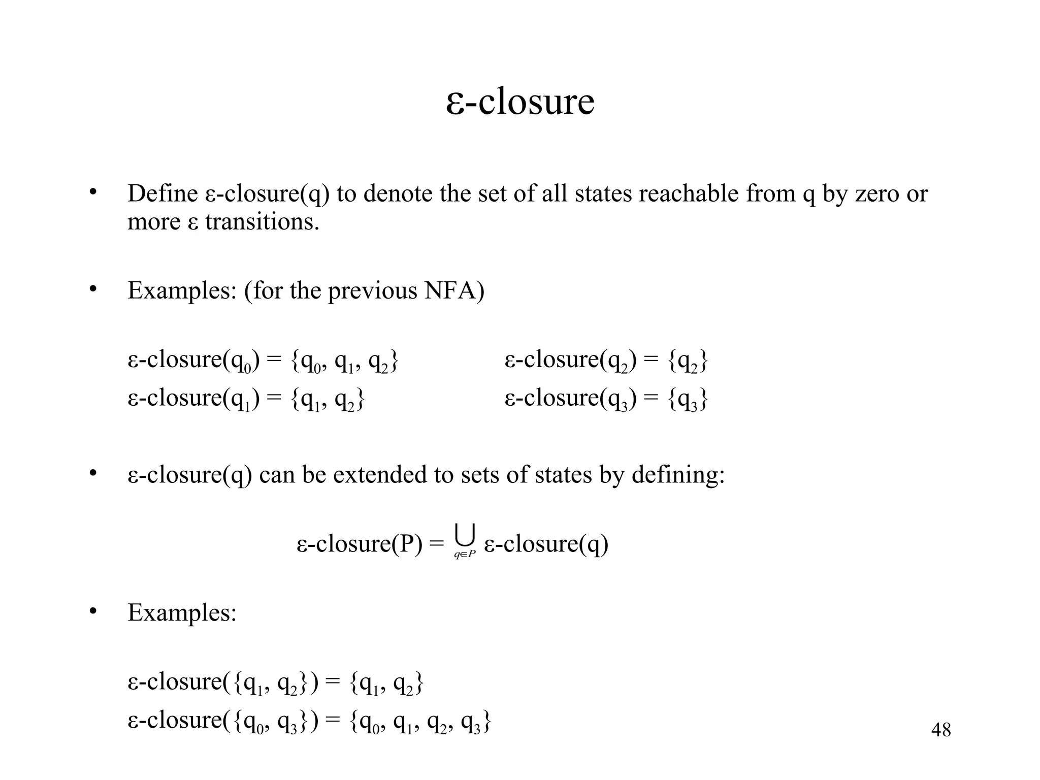 ε -closure Define ε-closure(q) to denote the set of all states reachable from q by zero or more ε transitions. Examples: (for the previous NFA) ε-closure(q 0 ) = {q 0 , q 1 , q 2 } ε-closure(q 2 ) = {q 2 } ε-closure(q 1 ) = {q 1 , q 2 } ε-closure(q 3 ) = {q 3 } ε-closure(q) can be extended to sets of states by defining: ε-closure(P) =  ε-closure(q) Examples: ε-closure({q 1 , q 2 }) = {q 1 , q 2 } ε-closure({q 0 , q 3 }) = {q 0 , q 1 , q 2 , q 3 } 