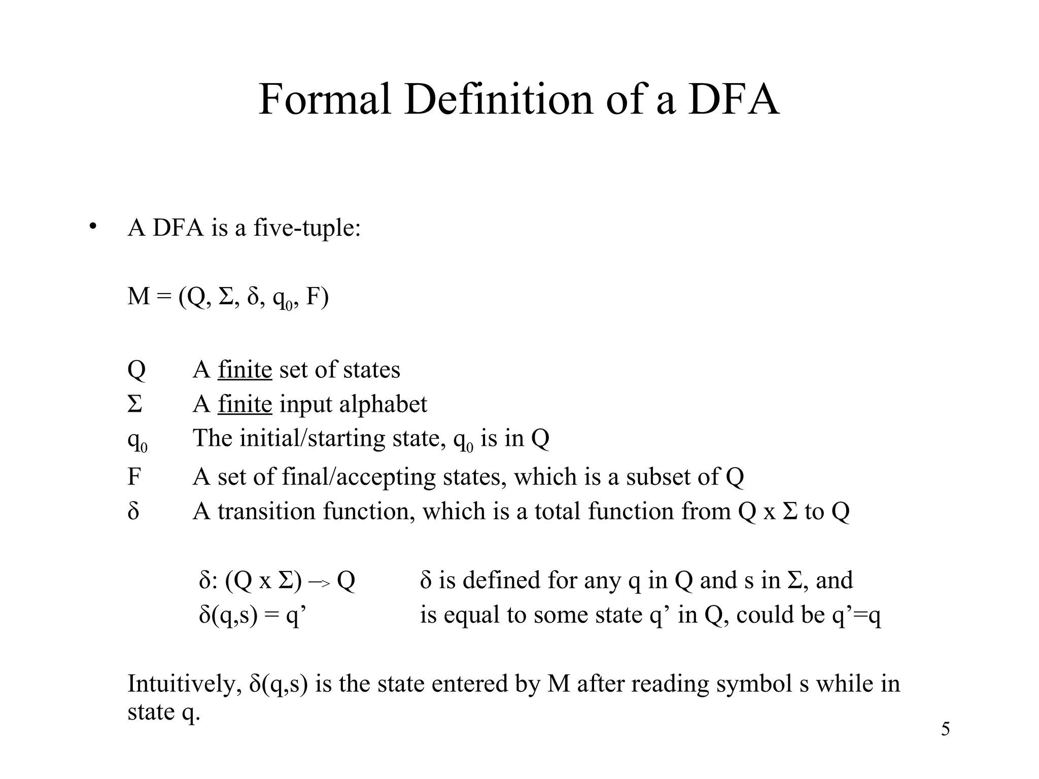 Formal Definition of a DFA A DFA is a five-tuple: M = (Q, Σ, δ, q 0 , F) Q A  finite  set of states Σ A  finite  input alphabet q 0 The initial/starting state, q 0  is in Q F A set of final/accepting states, which is a subset of Q δ A transition function, which is a total function from Q x Σ to Q   δ: (Q x Σ) – >  Q   δ is defined for any q in Q and s in Σ, and    δ(q,s) = q’   is equal to some state q’ in Q, could be q’=q Intuitively, δ(q,s) is the state entered by M after reading symbol s while in state q. 