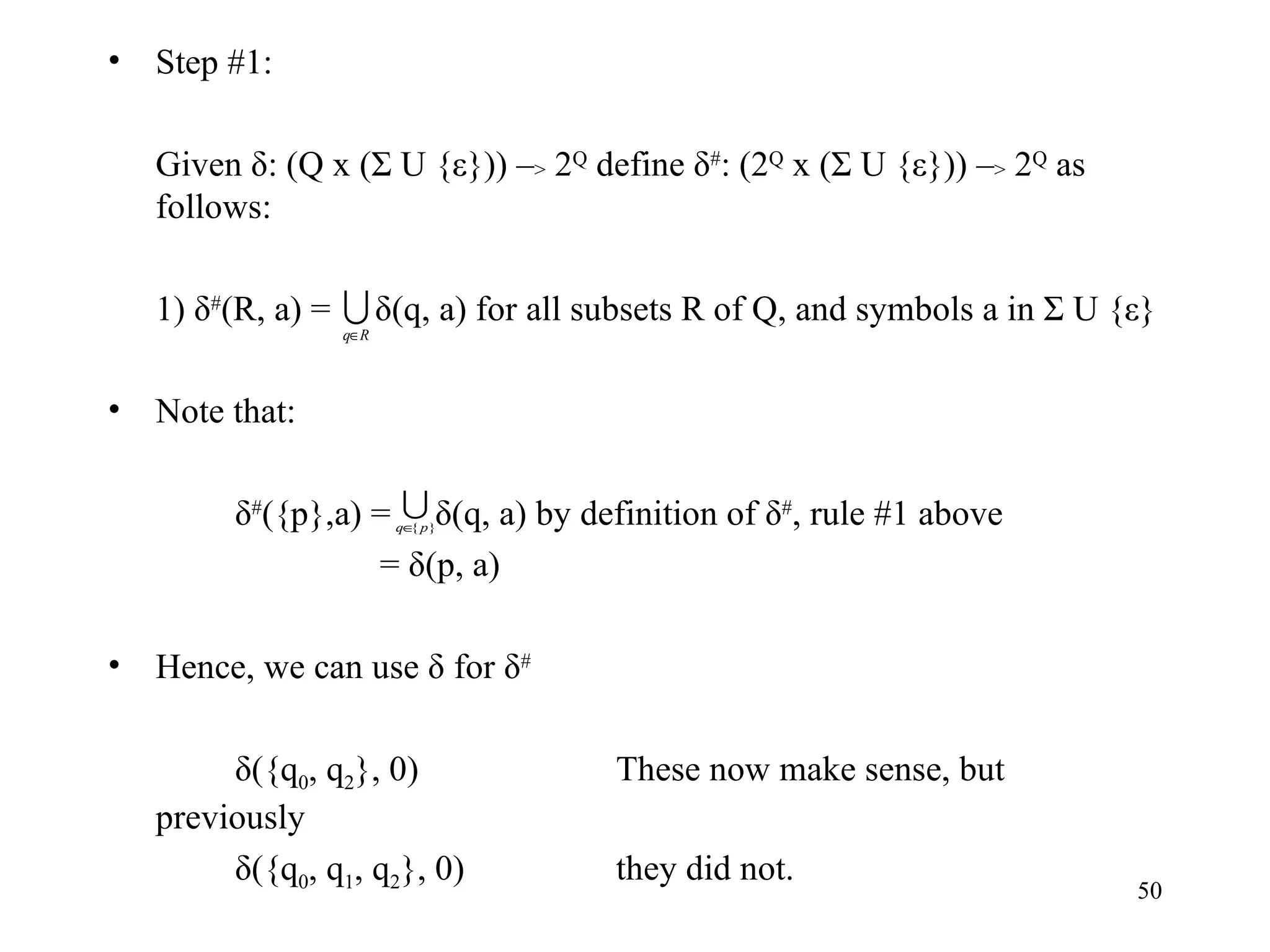 Step #1: Given δ: (Q x (Σ U {ε})) – >  2 Q  define δ # : (2 Q  x (Σ U {ε})) – >  2 Q  as follows: 1) δ # (R, a) =  δ(q, a) for all subsets R of Q, and symbols a in Σ U {ε} Note that: δ # ({p},a) =  δ(q, a) by definition of δ # , rule #1 above   = δ(p, a) Hence, we can use δ for δ # δ({q 0 , q 2 }, 0) These now make sense, but previously δ({q 0 , q 1 , q 2 }, 0) they did not. 