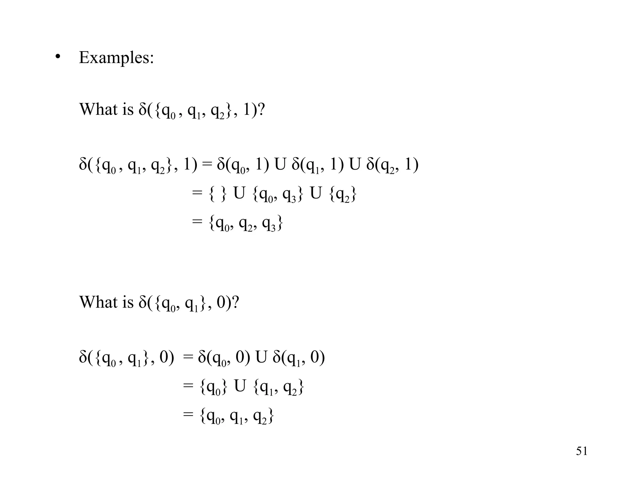 Examples: What is δ({q 0  , q 1 , q 2 }, 1)? δ({q 0  , q 1 , q 2 }, 1) = δ(q 0 , 1) U δ(q 1 , 1) U δ(q 2 , 1)    = { } U {q 0 , q 3 } U {q 2 }   = {q 0 , q 2 , q 3 } What is δ({q 0 , q 1 }, 0)? δ({q 0  , q 1 }, 0) = δ(q 0 , 0) U δ(q 1 , 0)  = {q 0 } U {q 1 , q 2 } = {q 0 , q 1 , q 2 } 