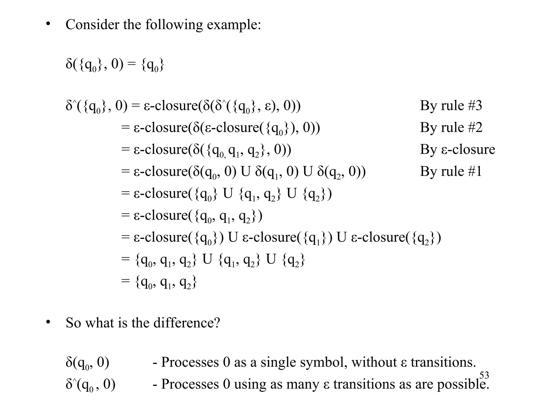 Consider the following example: δ({q 0 }, 0) = {q 0 } δ ^ ({q 0 }, 0) = ε-closure(δ(δ ^ ({q 0 }, ε), 0)) By rule #3   = ε-closure(δ(ε-closure({q 0 }), 0)) By rule #2   = ε-closure(δ({q 0,  q 1 , q 2 }, 0)) By ε-closure   = ε-closure(δ(q 0 , 0) U δ(q 1 , 0) U δ(q 2 , 0)) By rule #1   = ε-closure({q 0 } U {q 1 , q 2 } U {q 2 })   = ε-closure({q 0 , q 1 , q 2 })   = ε-closure({q 0 }) U ε-closure({q 1 }) U ε-closure({q 2 })   = {q 0 , q 1 , q 2 } U {q 1 , q 2 } U {q 2 }   = {q 0 , q 1 , q 2 } So what is the difference? δ(q 0 , 0) - Processes 0 as a single symbol, without ε transitions. δ ^ (q 0  , 0) - Processes 0 using as many ε transitions as are possible. 