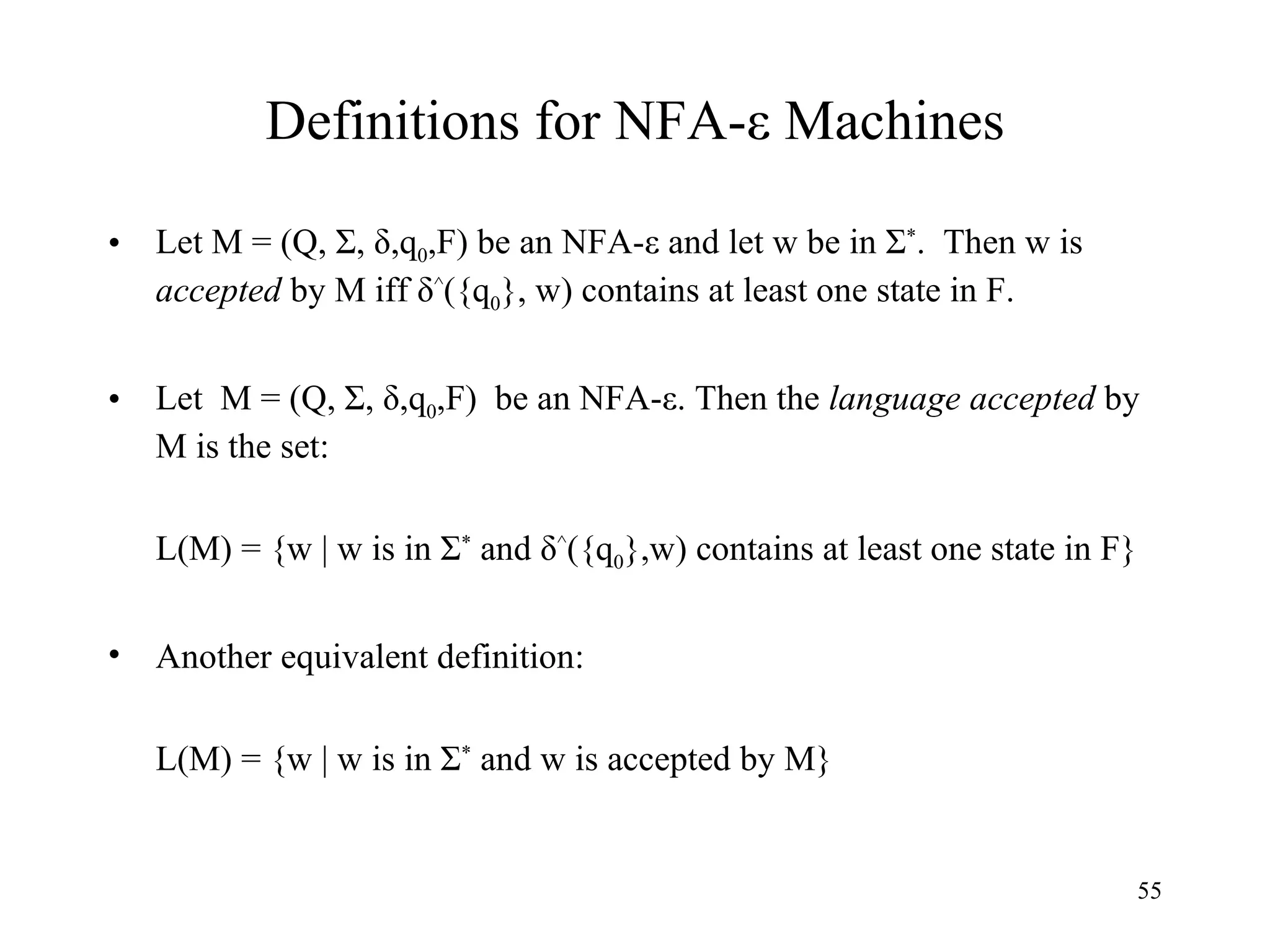 Definitions for NFA- ε Machines Let M = (Q, Σ, δ,q 0 ,F) be an NFA - ε and let w be in Σ * .  Then w is  accepted  by M iff δ ^ ({q 0 }, w) contains at least one state in F.  Let  M = (Q, Σ, δ,q 0 ,F)  be an NFA - ε. Then the  language accepted  by M is the set: L(M) = {w | w is in Σ *  and δ ^ ({q 0 },w) contains at least one state in F}  Another equivalent definition: L(M) = {w | w is in Σ *  and w is accepted by M} 