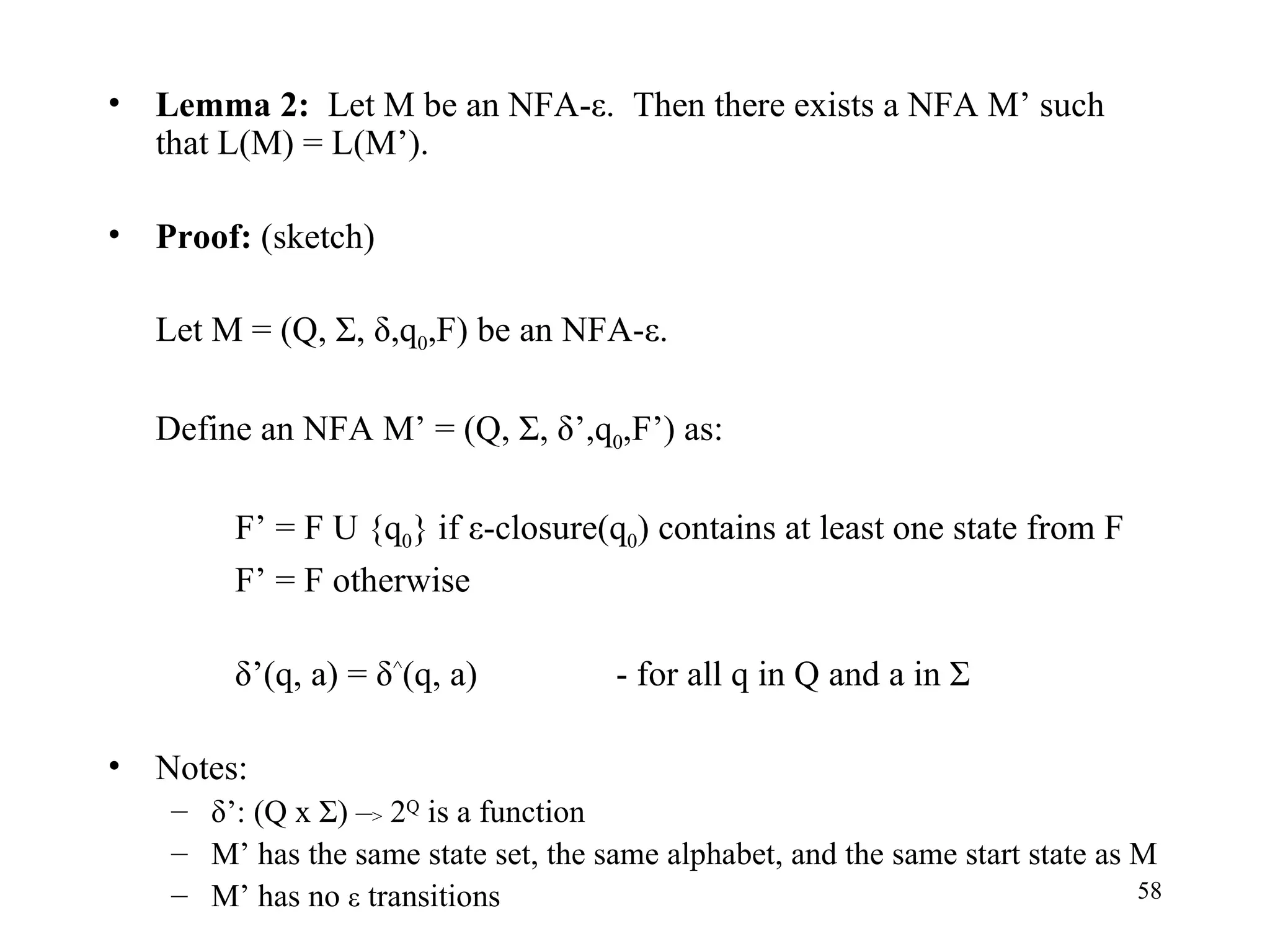 Lemma 2:   Let M be an NFA - ε.  Then there exists a NFA M’ such that L(M) = L(M’). Proof:  (sketch) Let M = (Q, Σ, δ,q 0 ,F) be an NFA - ε. Define an NFA M’ = (Q, Σ, δ’,q 0 ,F’) as: F’ = F U {q 0 } if ε-closure(q 0 ) contains at least one state from F F’ = F otherwise   δ’(q, a) = δ ^ (q, a) - for all q in Q and a in Σ Notes: δ’: (Q x Σ) – >  2 Q  is a function M’ has the same state set, the same alphabet, and the same start state as M M’ has no  ε  transitions 