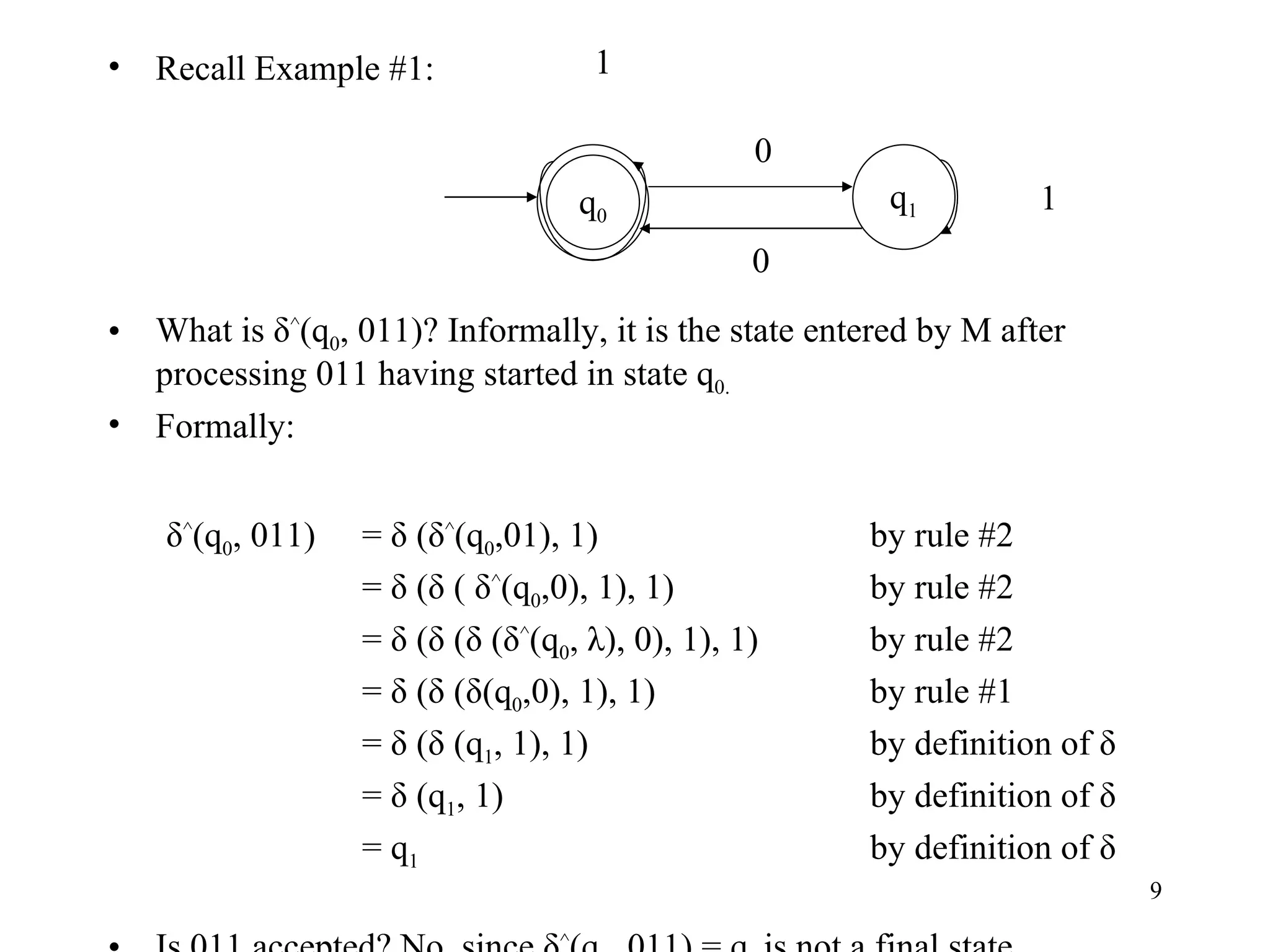 Recall Example #1: What is δ ^ (q 0 , 011)? Informally, it is the state entered by M after processing 011 having started in state q 0. Formally:   δ ^ (q 0 , 011)  = δ (δ ^ (q 0 ,01), 1) by rule #2 = δ (δ ( δ ^ (q 0 ,0), 1), 1) by rule #2 = δ (δ (δ (δ ^ (q 0 , λ), 0), 1), 1) by rule #2 = δ (δ (δ(q 0 ,0), 1), 1) by rule #1 = δ (δ (q 1 , 1), 1) by definition of δ = δ (q 1 , 1) by definition of δ = q 1 by definition of δ Is 011 accepted? No, since δ ^ (q 0 , 011) = q 1  is not a final state. q 0 q 1 0 0 1 1 