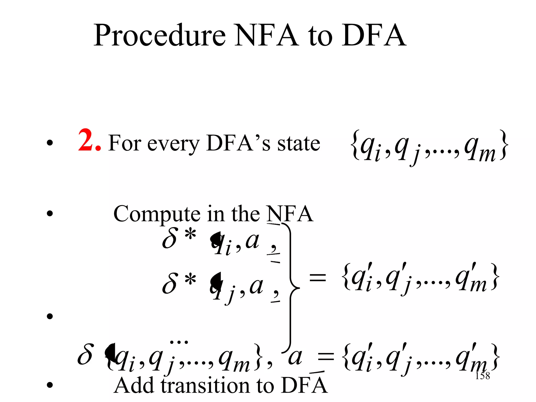 Procedure NFA to DFA


•   2. For every DFA’s state {qi , q j ,..., qm}

•      Compute in the NFA
            * qi , a ,
              * q j,a ,        {qi , q j ,..., qm}
•
              ...
      {qi , q j ,..., qm}, a   {qi , q j ,..., qm}
•
                                              158
       Add transition to DFA
 