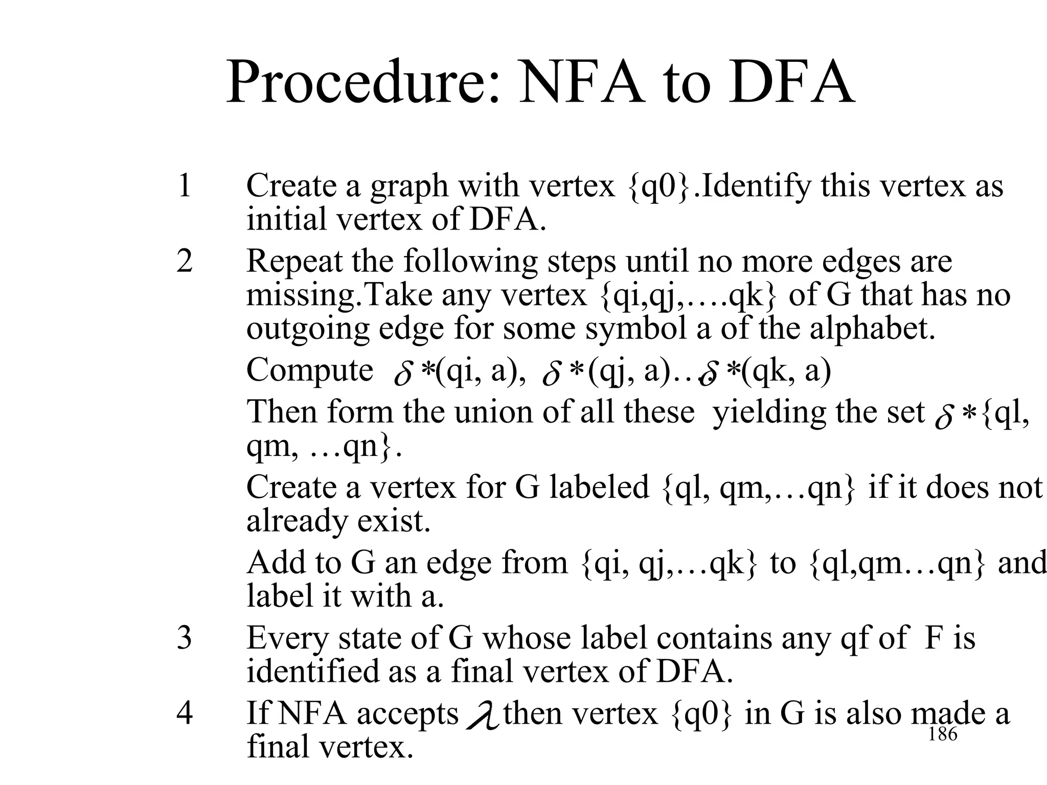 Procedure: NFA to DFA
1   Create a graph with vertex {q0}.Identify this vertex as
    initial vertex of DFA.
2   Repeat the following steps until no more edges are
    missing.Take any vertex {qi,qj,….qk} of G that has no
    outgoing edge for some symbol a of the alphabet.
    Compute *(qi, a), * (qj, a)…. *(qk, a)
    Then form the union of all these yielding the set *{ql,
    qm, …qn}.
    Create a vertex for G labeled {ql, qm,…qn} if it does not
    already exist.
    Add to G an edge from {qi, qj,…qk} to {ql,qm…qn} and
    label it with a.
3   Every state of G whose label contains any qf of F is
    identified as a final vertex of DFA.
4   If NFA accepts then vertex {q0} in G is also made a
                                                     186
    final vertex.
 