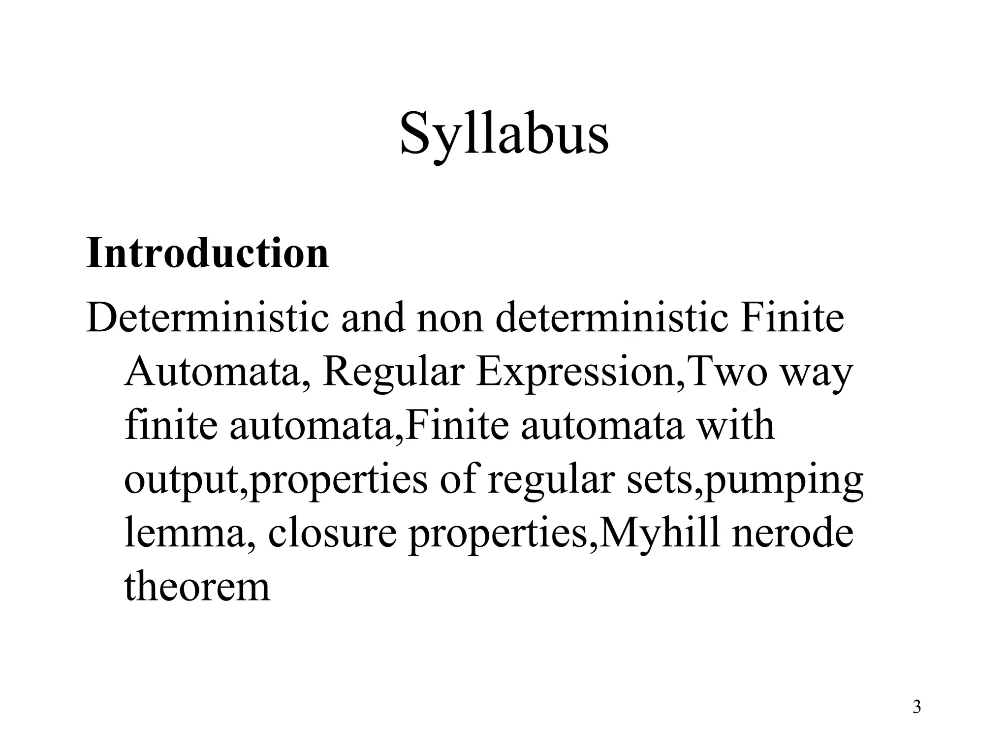 Syllabus
Introduction
Deterministic and non deterministic Finite
  Automata, Regular Expression,Two way
  finite automata,Finite automata with
  output,properties of regular sets,pumping
  lemma, closure properties,Myhill nerode
  theorem

                                              3
 