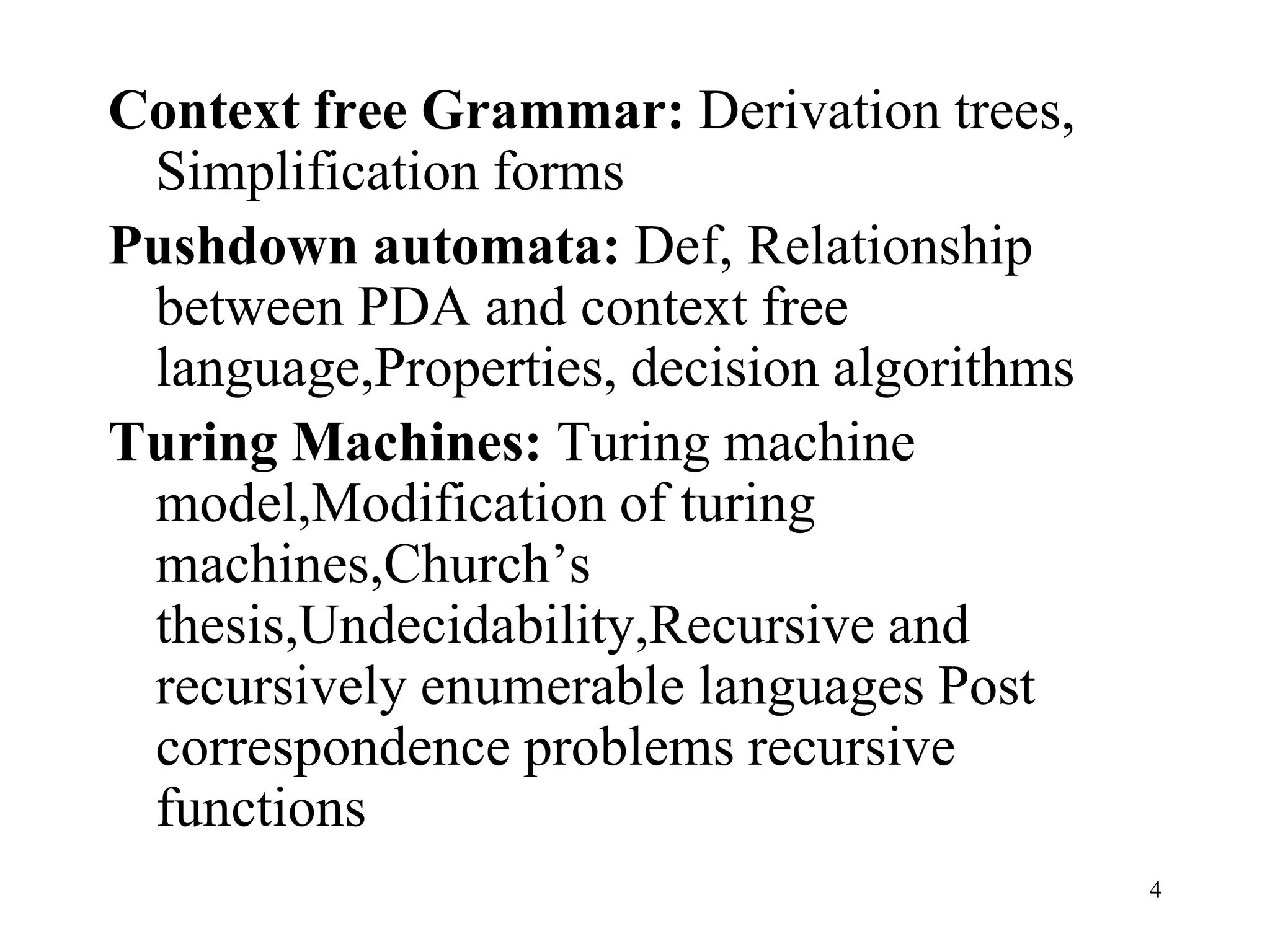 Context free Grammar: Derivation trees,
 Simplification forms
Pushdown automata: Def, Relationship
 between PDA and context free
 language,Properties, decision algorithms
Turing Machines: Turing machine
 model,Modification of turing
 machines,Church’s
 thesis,Undecidability,Recursive and
 recursively enumerable languages Post
 correspondence problems recursive
 functions
                                            4
 