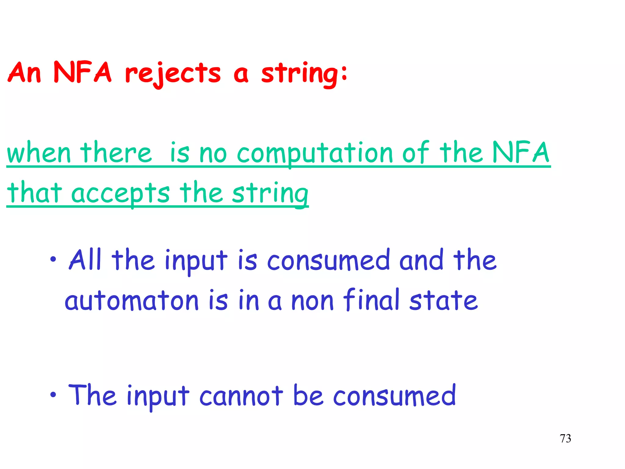 An NFA rejects a string:

when there is no computation of the NFA
that accepts the string

  • All the input is consumed and the
    automaton is in a non final state


  • The input cannot be consumed
                                          73
 