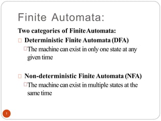 Finite Automata:
Two categories of FiniteAutomata:
Deterministic Finite Automata(DFA)
The machinecanexist in onlyone state at any
given time
Non-deterministic Finite Automata (NFA)
The machinecanexist in multiple states at the
same time
1
 