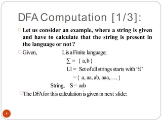 DFA Computation [1/3]:
Let us consider an example, where a string is given
and have to calculate that the string is present in
the language or not?
Given, LisaFinite language;
∑ = { a,b}
L1= Setofallstrings starts with “a”
={ a, aa, ab, aaa,….}
String, S= aab
The DFAfor this calculationisgivenin next slide:
4
 