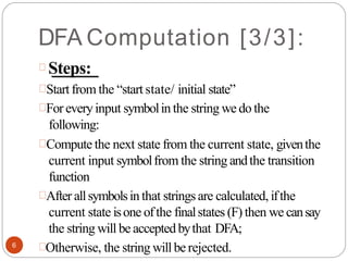 DFA Computation [3/3]:
Steps:
Start from the “start state/ initial state”
Foreveryinput symbolin the string we do the
following:
Compute the next state from the current state, giventhe
current input symbolfrom the string andthe transition
function
After allsymbolsin that stringsare calculated, ifthe
current state isone ofthe finalstates (F) then we cansay
the string will be acceptedbythat DFA;
Otherwise, the string will berejected.
6
 