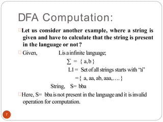 DFA Computation:
Let us consider another example, where a string is
given and have to calculate that the string is present
in the language or not?
Given, Lisainfinite language;
∑ = { a,b}
L1= Setofallstrings starts with “a”
={ a, aa, ab, aaa,….}
String, S= bba
Here, S= bbaisnot present in the languageandit isinvalid
operation for computation.
7
 