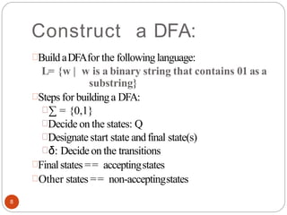 Construct a DFA:
BuildaDFAfor the followinglanguage:
L= {w | w is a binary string that contains 01 as a
substring}
Steps for buildinga DFA:
∑ = {0,1}
Decide on the states: Q
Designate start state andfinal state(s)
δ: Decideon the transitions
Finalstates == acceptingstates
Other states == non-acceptingstates
8
 