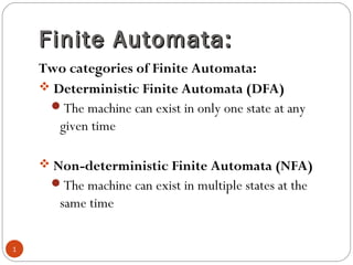 Finite Automata:Finite Automata:
Two categories of Finite Automata:
 Deterministic Finite Automata (DFA)
The machine can exist in only one state at any
given time
 Non-deterministic Finite Automata (NFA)
The machine can exist in multiple states at the
same time
1
 