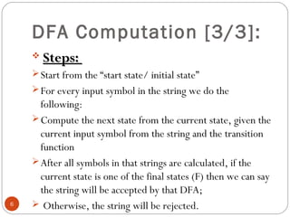 DFA Computation [3/3]:
 Steps:Steps:
Start from the “start state/ initial state”
For every input symbol in the string we do the
following:
Compute the next state from the current state, given the
current input symbol from the string and the transition
function
After all symbols in that strings are calculated, if the
current state is one of the final states (F) then we can say
the string will be accepted by that DFA;
 Otherwise, the string will be rejected.6
 
