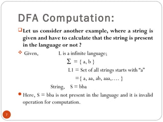 DFA Computation:
Let us consider another example, where a string is
given and have to calculate that the string is present
in the language or not ?
 Given, L is a infinite language;
∑ = { a, b }
L1 = Set of all strings starts with “a”
={ a, aa, ab, aaa,…. }
String, S = bba
Here, S = bba is not present in the language and it is invalid
operation for computation.
7
 