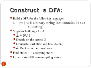 Construct a DFA:Construct a DFA:
Build a DFA for the following language:
L = {w | w is a binary string that contains 01 as a
substring}
Steps for building a DFA:
∑ = {0,1}
Decide on the states: Q
Designate start state and final state(s)
δ: Decide on the transitions
Final states == accepting states
Other states == non-accepting states
8
 