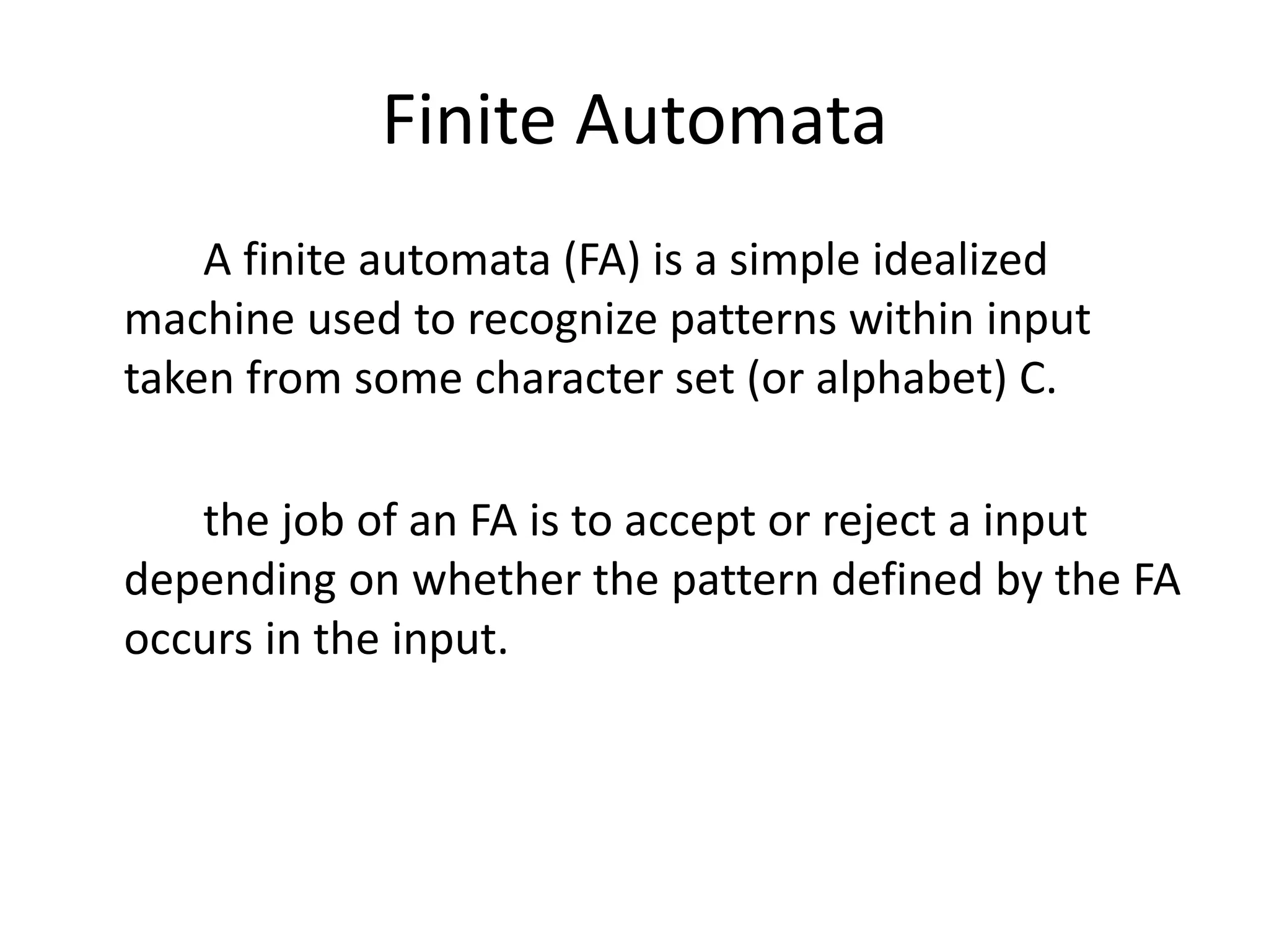Finite Automata
A finite automata (FA) is a simple idealized
machine used to recognize patterns within input
taken from some character set (or alphabet) C.
the job of an FA is to accept or reject a input
depending on whether the pattern defined by the FA
occurs in the input.
 