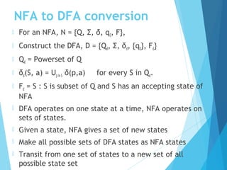 NFA to DFA conversion
 For an NFA, N = {Q, Σ, δ, q0, F},
 Construct the DFA, D = {Qd, Σ, δd, {q0}, Fd}
 Qd = Powerset of Q
 δd(S, a) = Up in S δ(p,a) for every S in Qd.
 Fd = S : S is subset of Q and S has an accepting state of
NFA
 DFA operates on one state at a time, NFA operates on
sets of states.
 Given a state, NFA gives a set of new states
 Make all possible sets of DFA states as NFA states
 Transit from one set of states to a new set of all
possible state set
 
