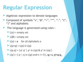 Regular Expression
 Algebraic expression to denote languages
 Composed of symbols “ε”, “Ø”, “+”, “*”, “.”, “(“,
“)” and alphabets
 The language is generated using rules :
 L(ε) = empty set
 L(Ø) = empty set
 L(a) = a for all alphabets a
 L(p+q) = L(p) U L(q)
 L(p.q) = { p’.q’ | p’ in L(p) & q’ in L(q) }
 L(p*
) = { qn
| q in L(p) and n >= 0 }, q0= ε, qk
=q.qk-1
 