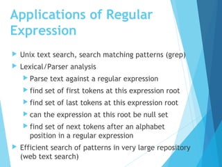 Applications of Regular
Expression
 Unix text search, search matching patterns (grep)
 Lexical/Parser analysis
 Parse text against a regular expression
 find set of first tokens at this expression root
 find set of last tokens at this expression root
 can the expression at this root be null set
 find set of next tokens after an alphabet
position in a regular expression
 Efficient search of patterns in very large repository
(web text search)
 