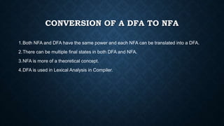 CONVERSION OF A DFA TO NFA
1.Both NFA and DFA have the same power and each NFA can be translated into a DFA.
2.There can be multiple final states in both DFA and NFA.
3.NFA is more of a theoretical concept.
4.DFA is used in Lexical Analysis in Compiler.
 