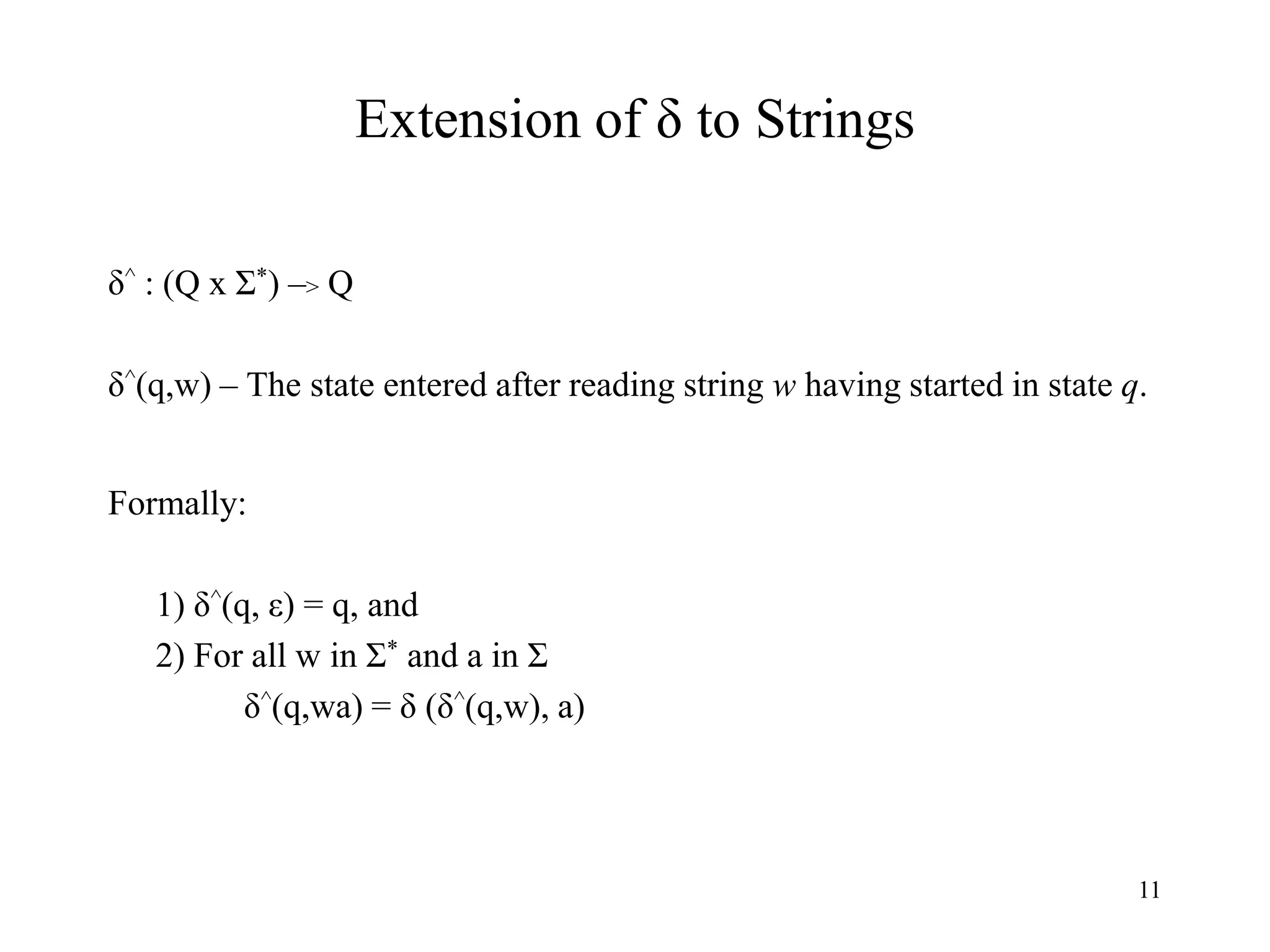 11
Extension of δ to Strings
δ^ : (Q x Σ*) –> Q
δ^(q,w) – The state entered after reading string w having started in state q.
Formally:
1) δ^(q, ε) = q, and
2) For all w in Σ* and a in Σ
δ^(q,wa) = δ (δ^(q,w), a)
 