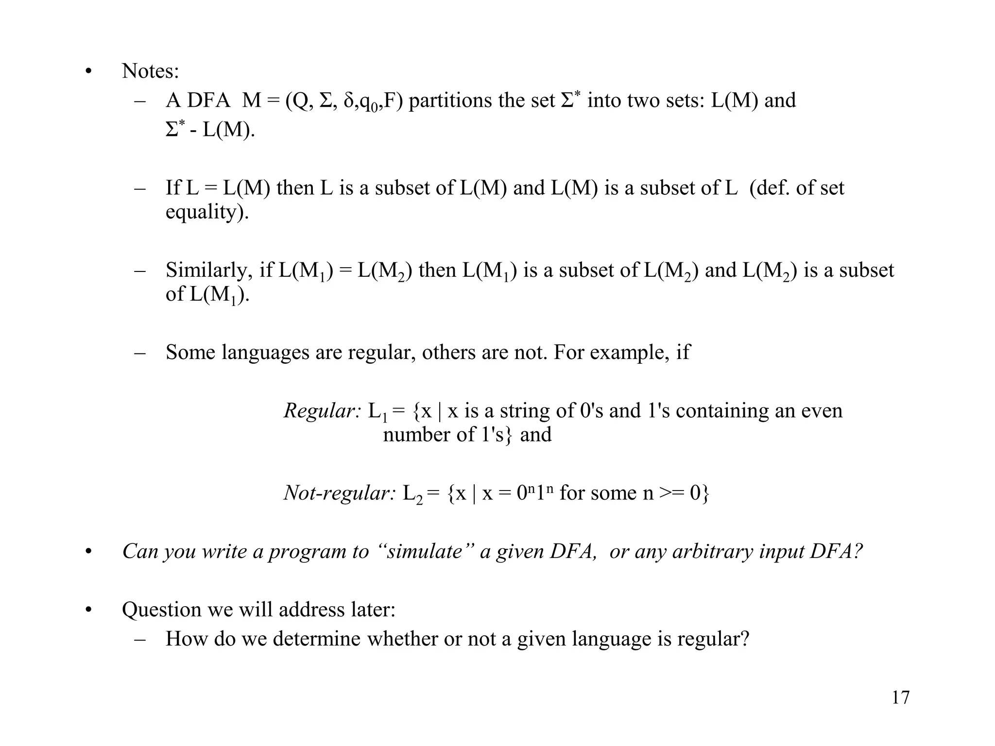 17
• Notes:
– A DFA M = (Q, Σ, δ,q0,F) partitions the set Σ* into two sets: L(M) and
Σ* - L(M).
– If L = L(M) then L is a subset of L(M) and L(M) is a subset of L (def. of set
equality).
– Similarly, if L(M1) = L(M2) then L(M1) is a subset of L(M2) and L(M2) is a subset
of L(M1).
– Some languages are regular, others are not. For example, if
Regular: L1 = {x | x is a string of 0's and 1's containing an even
number of 1's} and
Not-regular: L2 = {x | x = 0n1n for some n >= 0}
• Can you write a program to “simulate” a given DFA, or any arbitrary input DFA?
• Question we will address later:
– How do we determine whether or not a given language is regular?
 