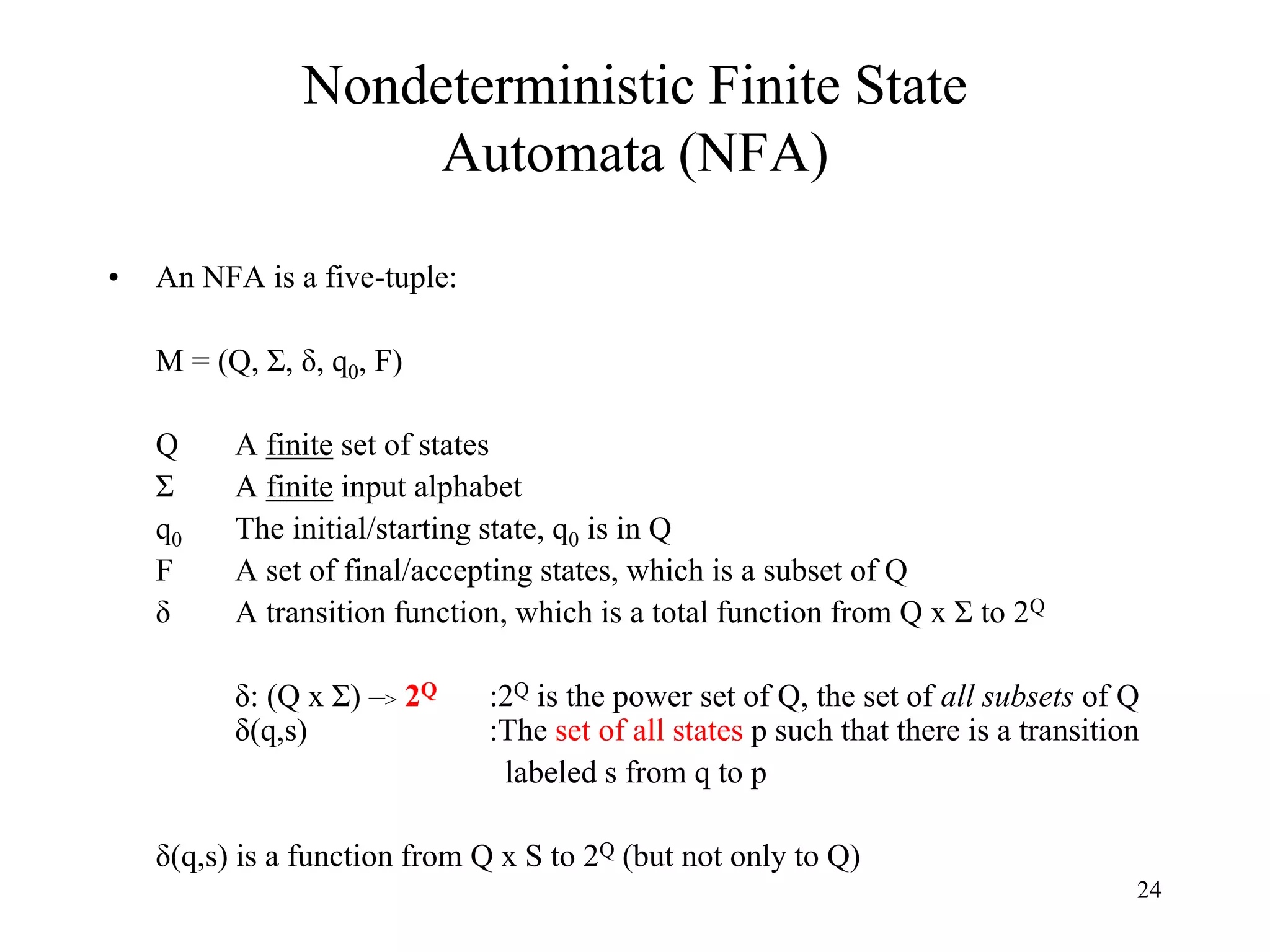 24
Nondeterministic Finite State
Automata (NFA)
• An NFA is a five-tuple:
M = (Q, Σ, δ, q0, F)
Q A finite set of states
Σ A finite input alphabet
q0 The initial/starting state, q0 is in Q
F A set of final/accepting states, which is a subset of Q
δ A transition function, which is a total function from Q x Σ to 2Q
δ: (Q x Σ) –> 2Q :2Q is the power set of Q, the set of all subsets of Q
δ(q,s) :The set of all states p such that there is a transition
labeled s from q to p
δ(q,s) is a function from Q x S to 2Q (but not only to Q)
 