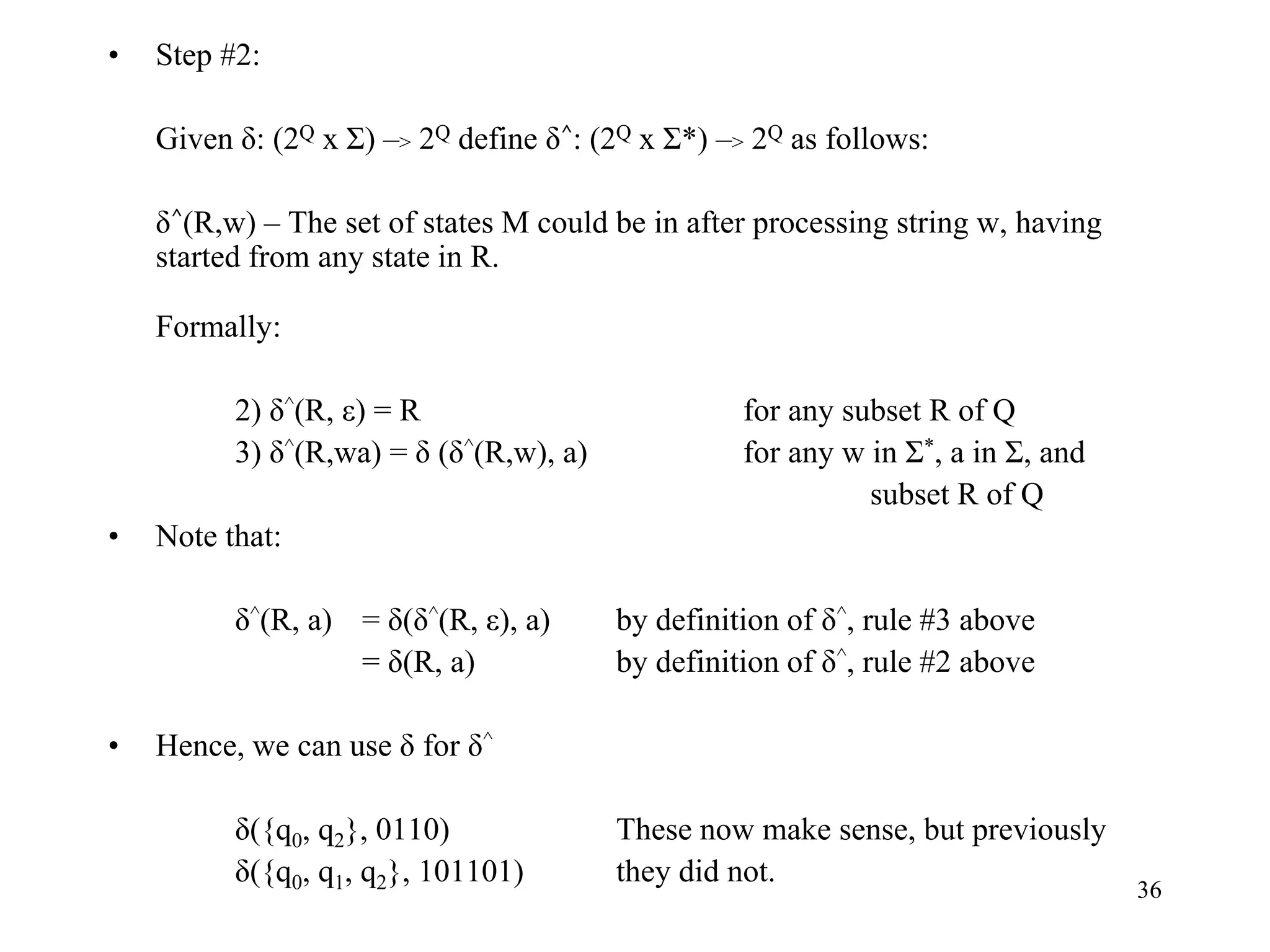 36
• Step #2:
Given δ: (2Q x Σ) –> 2Q define δ^: (2Q x Σ*) –> 2Q as follows:
δ^(R,w) – The set of states M could be in after processing string w, having
started from any state in R.
Formally:
2) δ^(R, ε) = R for any subset R of Q
3) δ^(R,wa) = δ (δ^(R,w), a) for any w in Σ*, a in Σ, and
subset R of Q
• Note that:
δ^(R, a) = δ(δ^(R, ε), a) by definition of δ^, rule #3 above
= δ(R, a) by definition of δ^, rule #2 above
• Hence, we can use δ for δ^
δ({q0, q2}, 0110) These now make sense, but previously
δ({q0, q1, q2}, 101101) they did not.
 