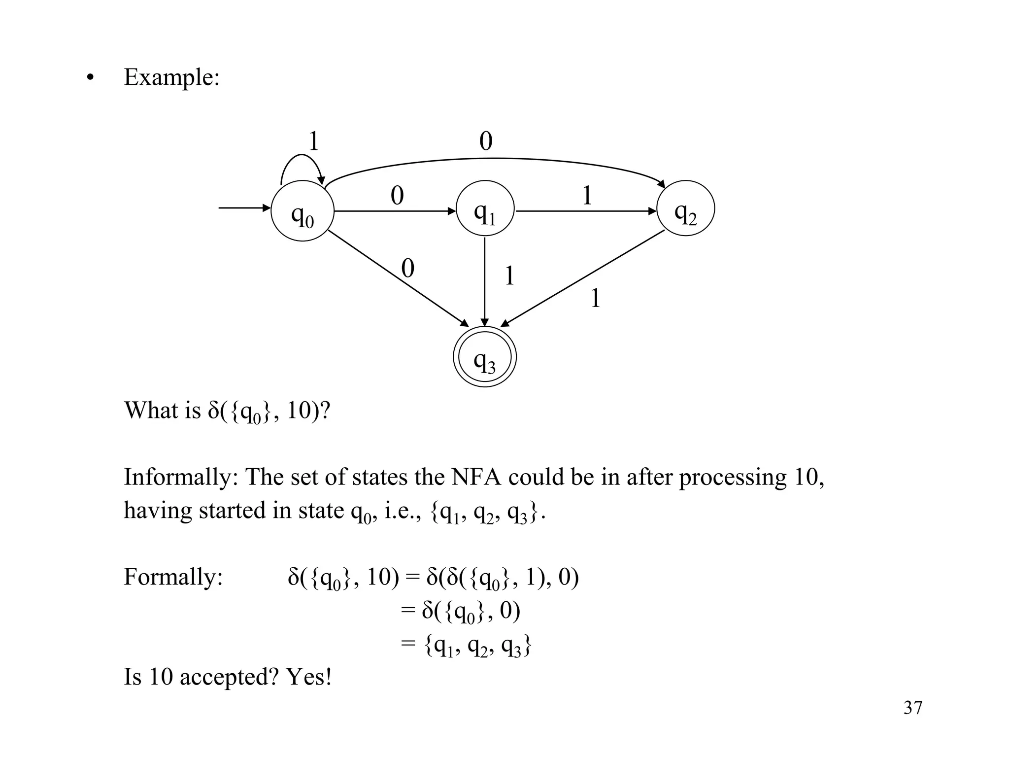 37
• Example:
What is δ({q0}, 10)?
Informally: The set of states the NFA could be in after processing 10,
having started in state q0, i.e., {q1, q2, q3}.
Formally: δ({q0}, 10) = δ(δ({q0}, 1), 0)
= δ({q0}, 0)
= {q1, q2, q3}
Is 10 accepted? Yes!
q0
0 1
q1
q3
0 1
q2
1
1 0
 