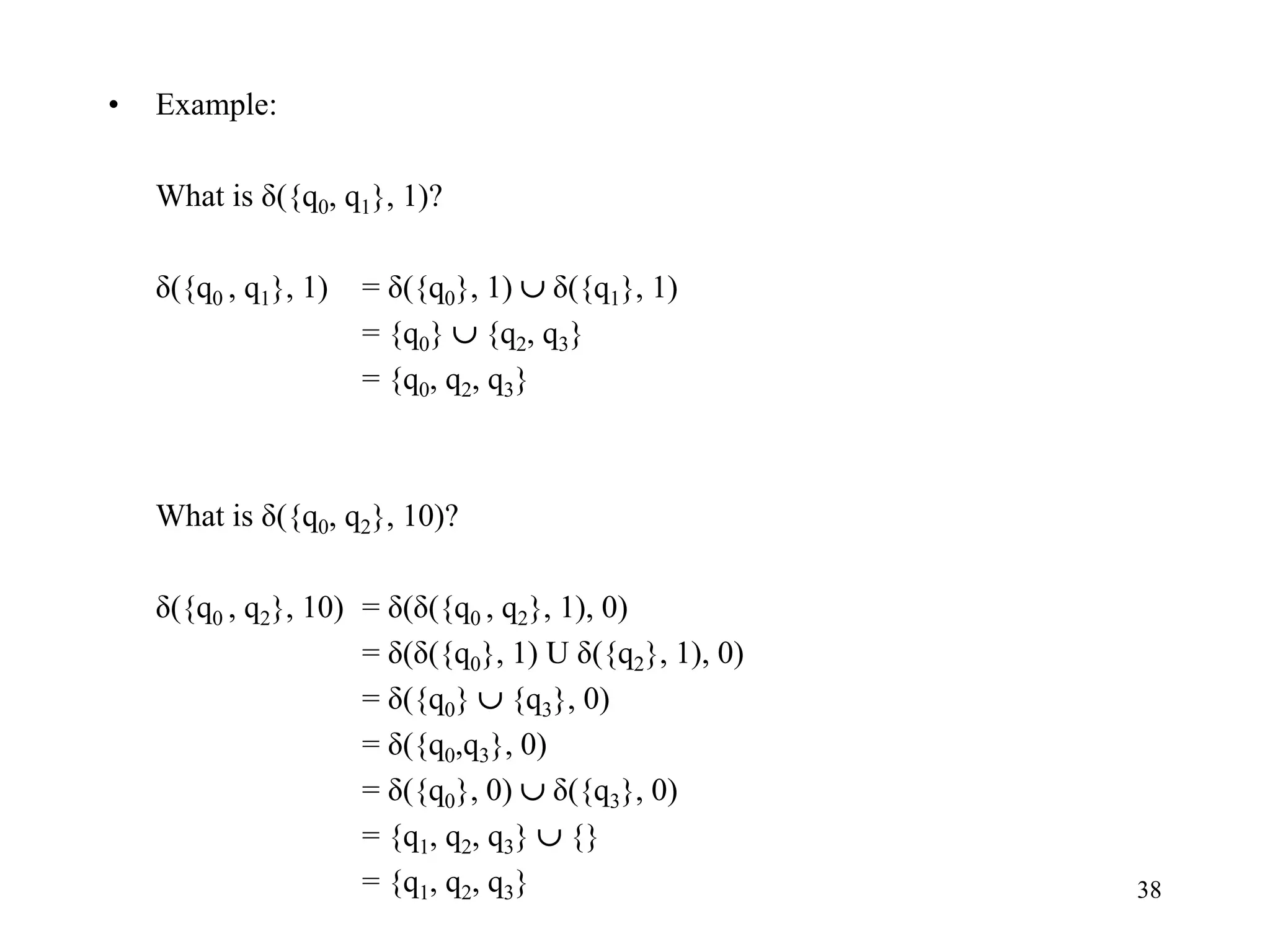 38
• Example:
What is δ({q0, q1}, 1)?
δ({q0 , q1}, 1) = δ({q0}, 1)  δ({q1}, 1)
= {q0}  {q2, q3}
= {q0, q2, q3}
What is δ({q0, q2}, 10)?
δ({q0 , q2}, 10) = δ(δ({q0 , q2}, 1), 0)
= δ(δ({q0}, 1) U δ({q2}, 1), 0)
= δ({q0}  {q3}, 0)
= δ({q0,q3}, 0)
= δ({q0}, 0)  δ({q3}, 0)
= {q1, q2, q3}  {}
= {q1, q2, q3}
 