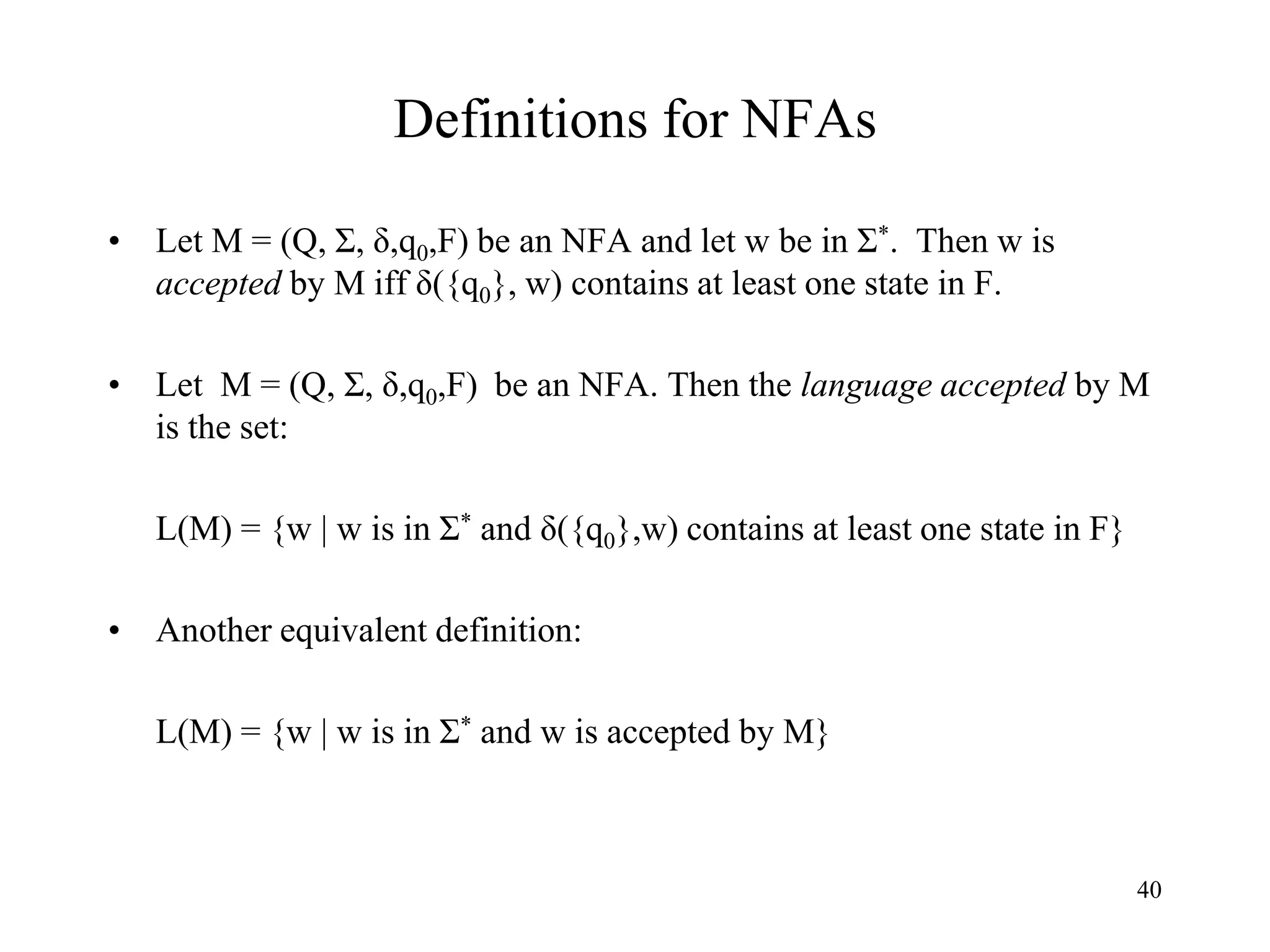 40
Definitions for NFAs
• Let M = (Q, Σ, δ,q0,F) be an NFA and let w be in Σ*. Then w is
accepted by M iff δ({q0}, w) contains at least one state in F.
• Let M = (Q, Σ, δ,q0,F) be an NFA. Then the language accepted by M
is the set:
L(M) = {w | w is in Σ* and δ({q0},w) contains at least one state in F}
• Another equivalent definition:
L(M) = {w | w is in Σ* and w is accepted by M}
 
