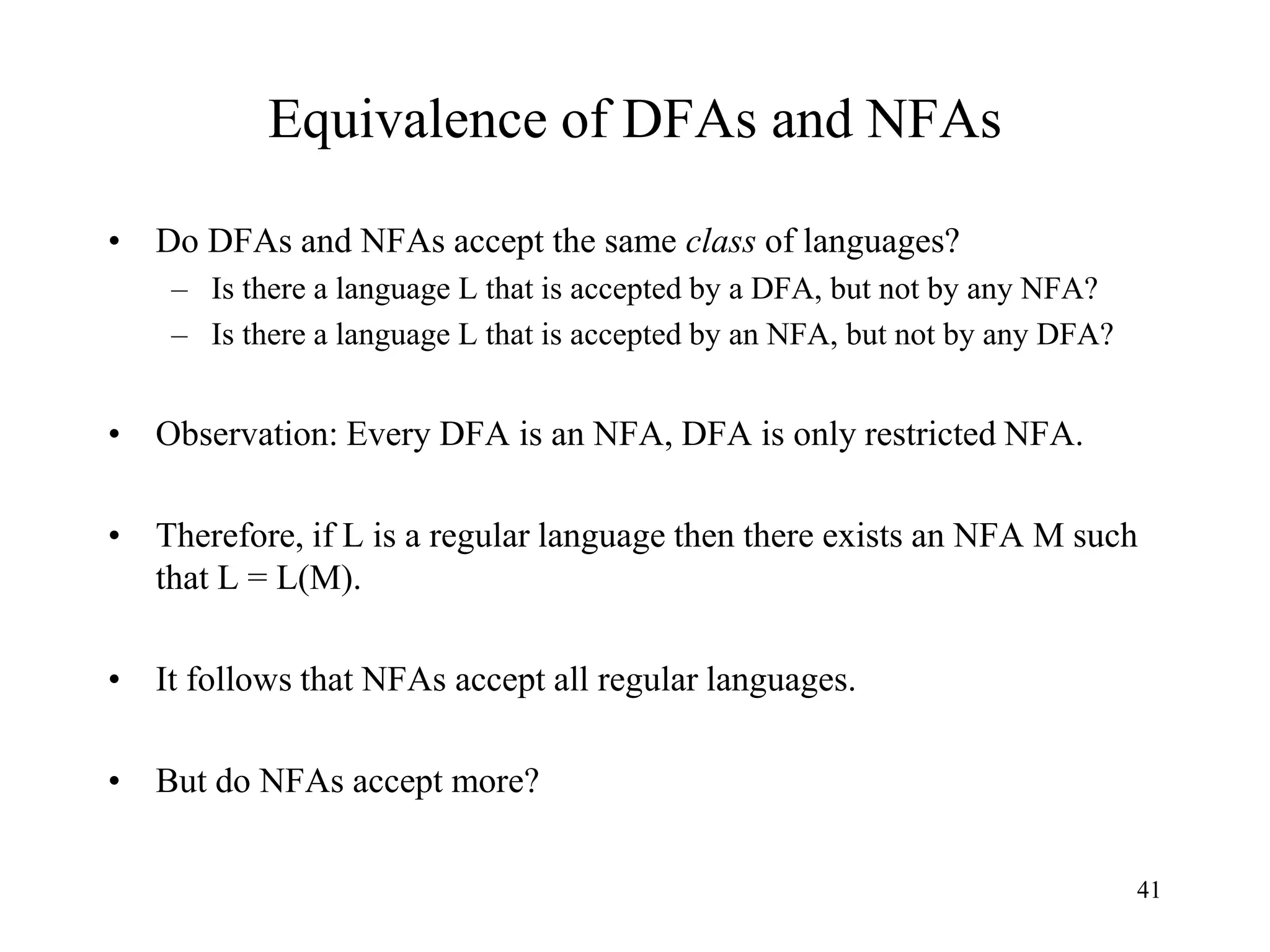 41
Equivalence of DFAs and NFAs
• Do DFAs and NFAs accept the same class of languages?
– Is there a language L that is accepted by a DFA, but not by any NFA?
– Is there a language L that is accepted by an NFA, but not by any DFA?
• Observation: Every DFA is an NFA, DFA is only restricted NFA.
• Therefore, if L is a regular language then there exists an NFA M such
that L = L(M).
• It follows that NFAs accept all regular languages.
• But do NFAs accept more?
 