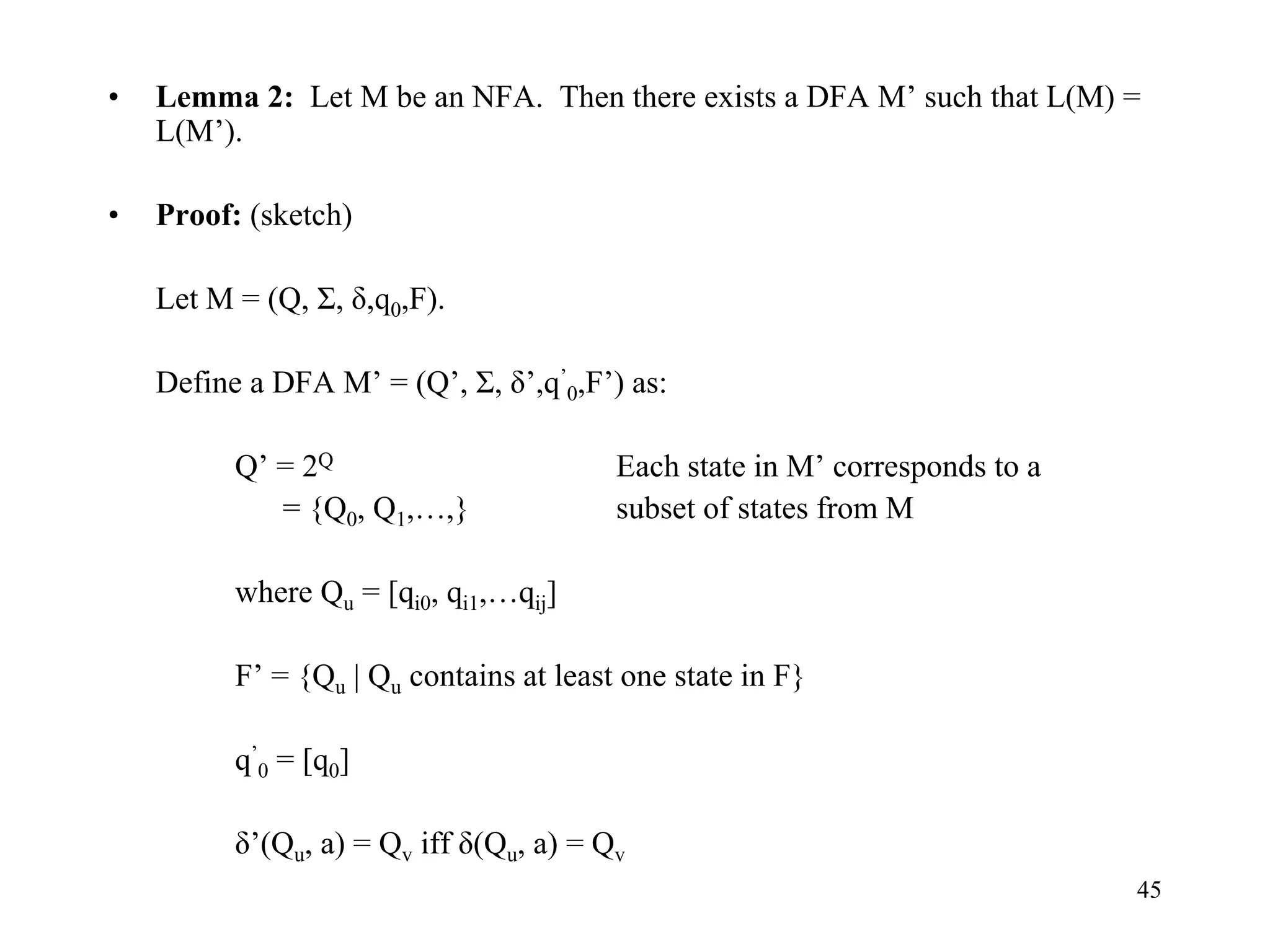 45
• Lemma 2: Let M be an NFA. Then there exists a DFA M’ such that L(M) =
L(M’).
• Proof: (sketch)
Let M = (Q, Σ, δ,q0,F).
Define a DFA M’ = (Q’, Σ, δ’,q’
0,F’) as:
Q’ = 2Q Each state in M’ corresponds to a
= {Q0, Q1,…,} subset of states from M
where Qu = [qi0, qi1,…qij]
F’ = {Qu | Qu contains at least one state in F}
q’
0 = [q0]
δ’(Qu, a) = Qv iff δ(Qu, a) = Qv
 
