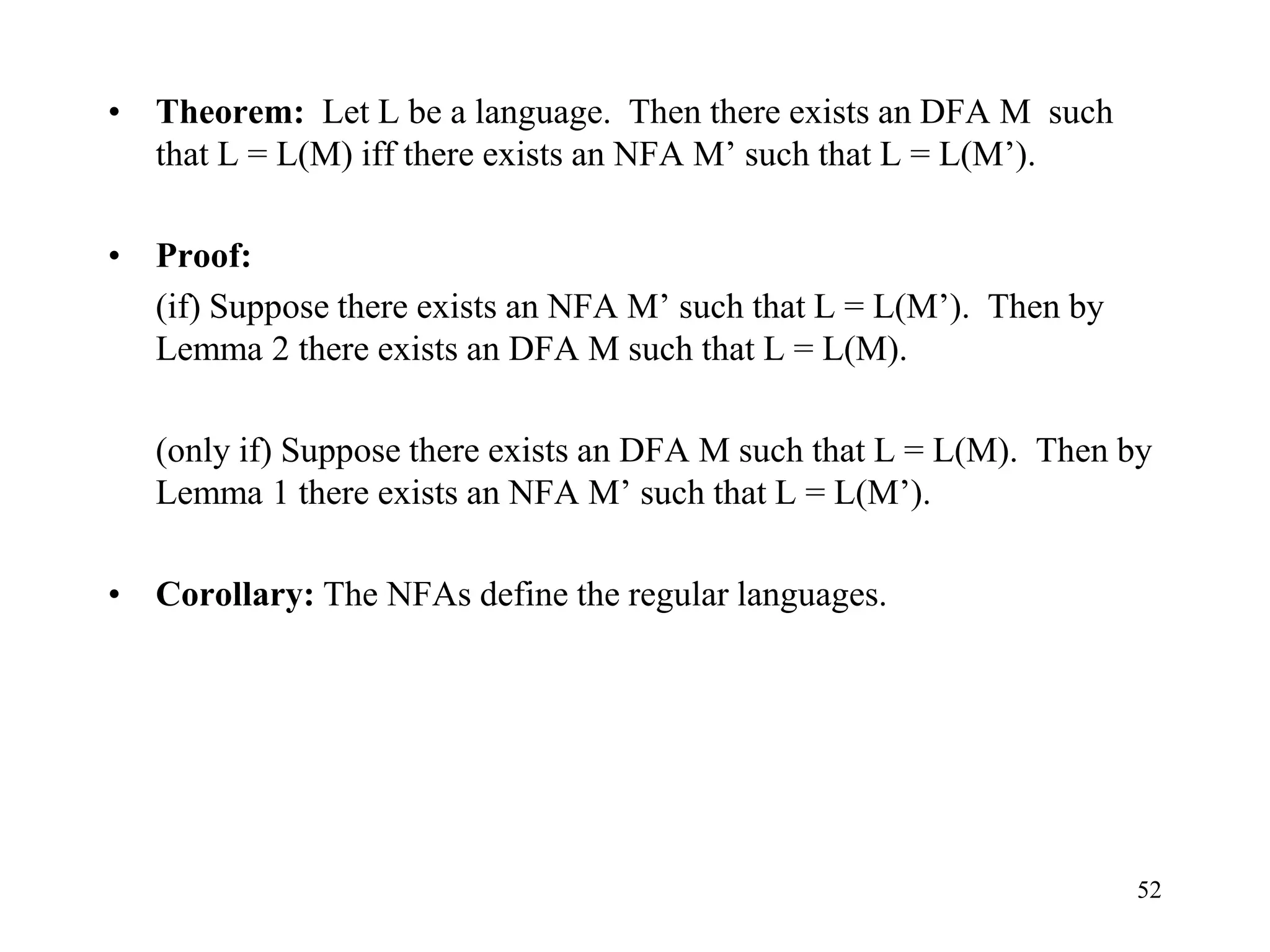 52
• Theorem: Let L be a language. Then there exists an DFA M such
that L = L(M) iff there exists an NFA M’ such that L = L(M’).
• Proof:
(if) Suppose there exists an NFA M’ such that L = L(M’). Then by
Lemma 2 there exists an DFA M such that L = L(M).
(only if) Suppose there exists an DFA M such that L = L(M). Then by
Lemma 1 there exists an NFA M’ such that L = L(M’).
• Corollary: The NFAs define the regular languages.
 