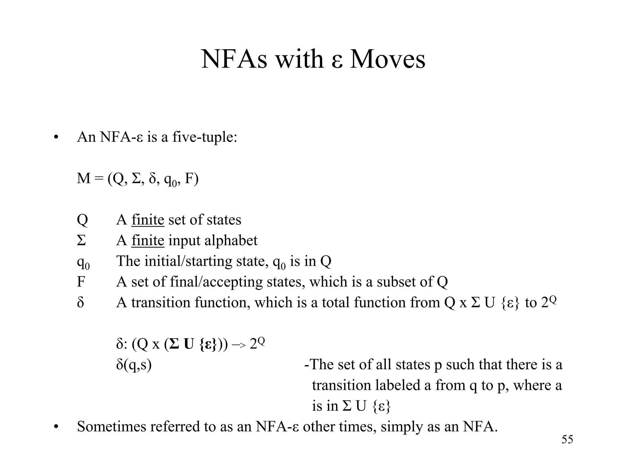 55
NFAs with ε Moves
• An NFA-ε is a five-tuple:
M = (Q, Σ, δ, q0, F)
Q A finite set of states
Σ A finite input alphabet
q0 The initial/starting state, q0 is in Q
F A set of final/accepting states, which is a subset of Q
δ A transition function, which is a total function from Q x Σ U {ε} to 2Q
δ: (Q x (Σ U {ε})) –> 2Q
δ(q,s) -The set of all states p such that there is a
transition labeled a from q to p, where a
is in Σ U {ε}
• Sometimes referred to as an NFA-ε other times, simply as an NFA.
 