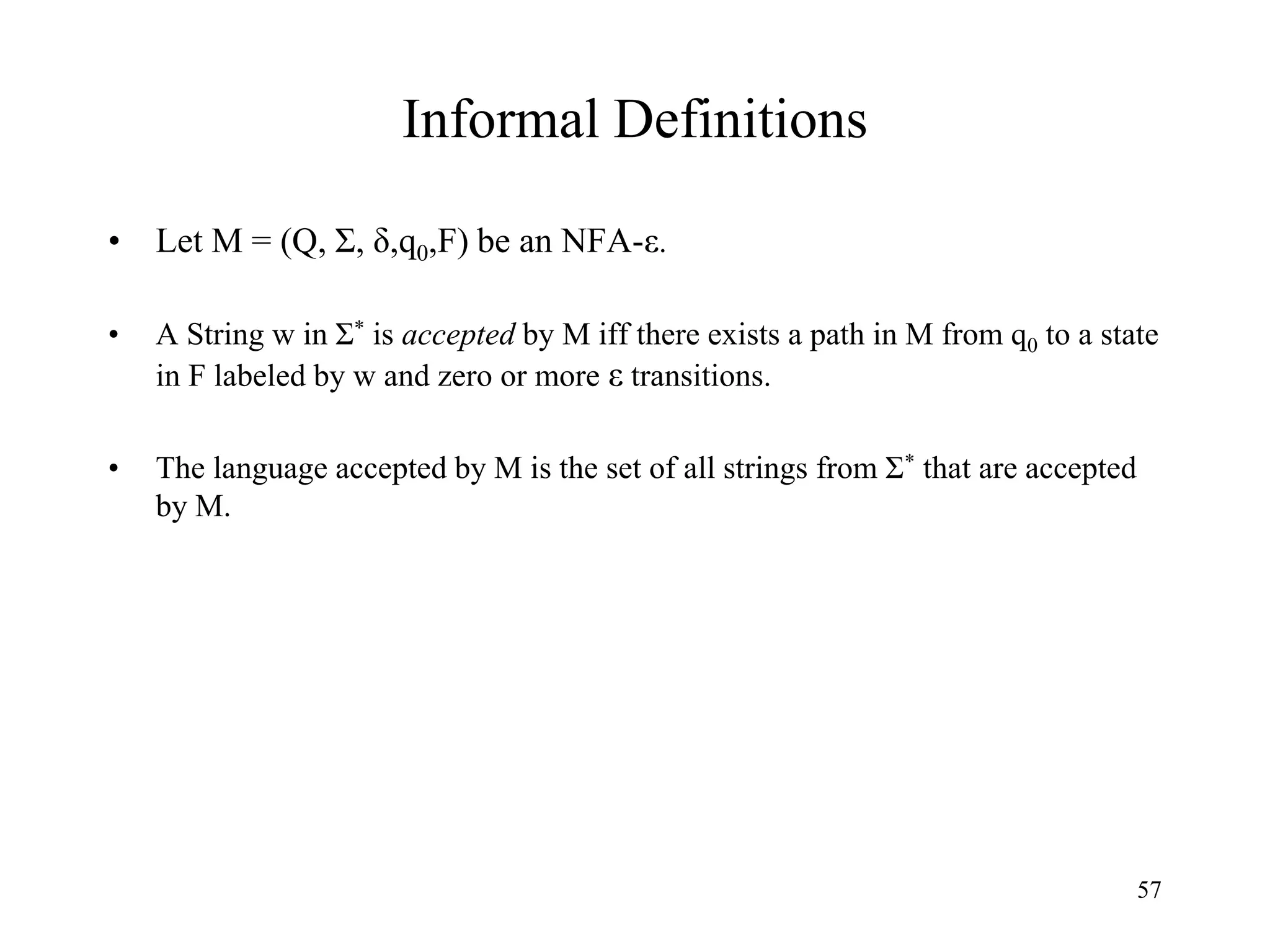 57
Informal Definitions
• Let M = (Q, Σ, δ,q0,F) be an NFA-ε.
• A String w in Σ* is accepted by M iff there exists a path in M from q0 to a state
in F labeled by w and zero or more ε transitions.
• The language accepted by M is the set of all strings from Σ* that are accepted
by M.
 