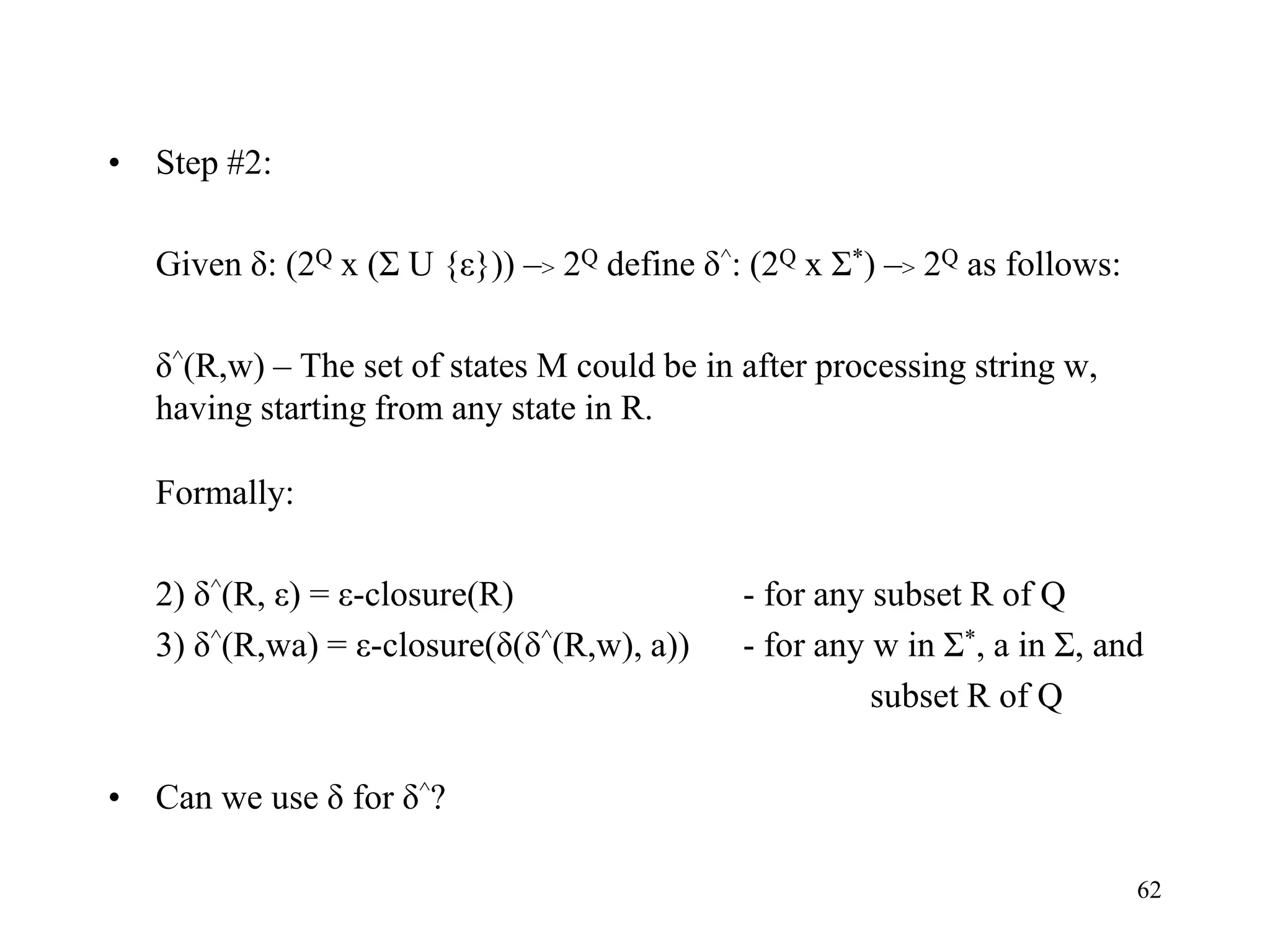 62
• Step #2:
Given δ: (2Q x (Σ U {ε})) –> 2Q define δ^: (2Q x Σ*) –> 2Q as follows:
δ^(R,w) – The set of states M could be in after processing string w,
having starting from any state in R.
Formally:
2) δ^(R, ε) = ε-closure(R) - for any subset R of Q
3) δ^(R,wa) = ε-closure(δ(δ^(R,w), a)) - for any w in Σ*, a in Σ, and
subset R of Q
• Can we use δ for δ^?
 