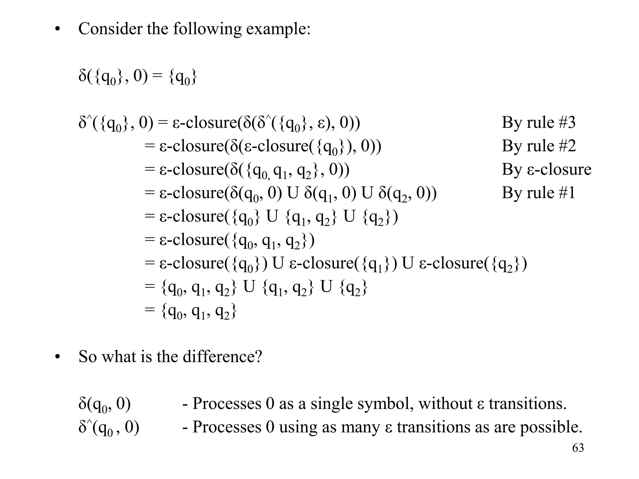 63
• Consider the following example:
δ({q0}, 0) = {q0}
δ^({q0}, 0) = ε-closure(δ(δ^({q0}, ε), 0)) By rule #3
= ε-closure(δ(ε-closure({q0}), 0)) By rule #2
= ε-closure(δ({q0, q1, q2}, 0)) By ε-closure
= ε-closure(δ(q0, 0) U δ(q1, 0) U δ(q2, 0)) By rule #1
= ε-closure({q0} U {q1, q2} U {q2})
= ε-closure({q0, q1, q2})
= ε-closure({q0}) U ε-closure({q1}) U ε-closure({q2})
= {q0, q1, q2} U {q1, q2} U {q2}
= {q0, q1, q2}
• So what is the difference?
δ(q0, 0) - Processes 0 as a single symbol, without ε transitions.
δ^(q0 , 0) - Processes 0 using as many ε transitions as are possible.
 