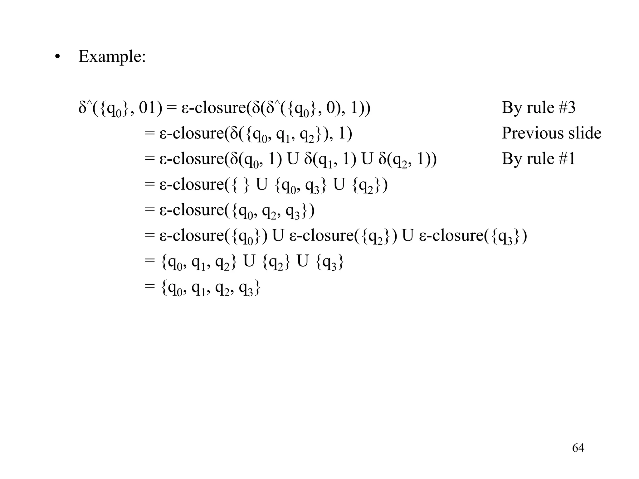 64
• Example:
δ^({q0}, 01) = ε-closure(δ(δ^({q0}, 0), 1)) By rule #3
= ε-closure(δ({q0, q1, q2}), 1) Previous slide
= ε-closure(δ(q0, 1) U δ(q1, 1) U δ(q2, 1)) By rule #1
= ε-closure({ } U {q0, q3} U {q2})
= ε-closure({q0, q2, q3})
= ε-closure({q0}) U ε-closure({q2}) U ε-closure({q3})
= {q0, q1, q2} U {q2} U {q3}
= {q0, q1, q2, q3}
 