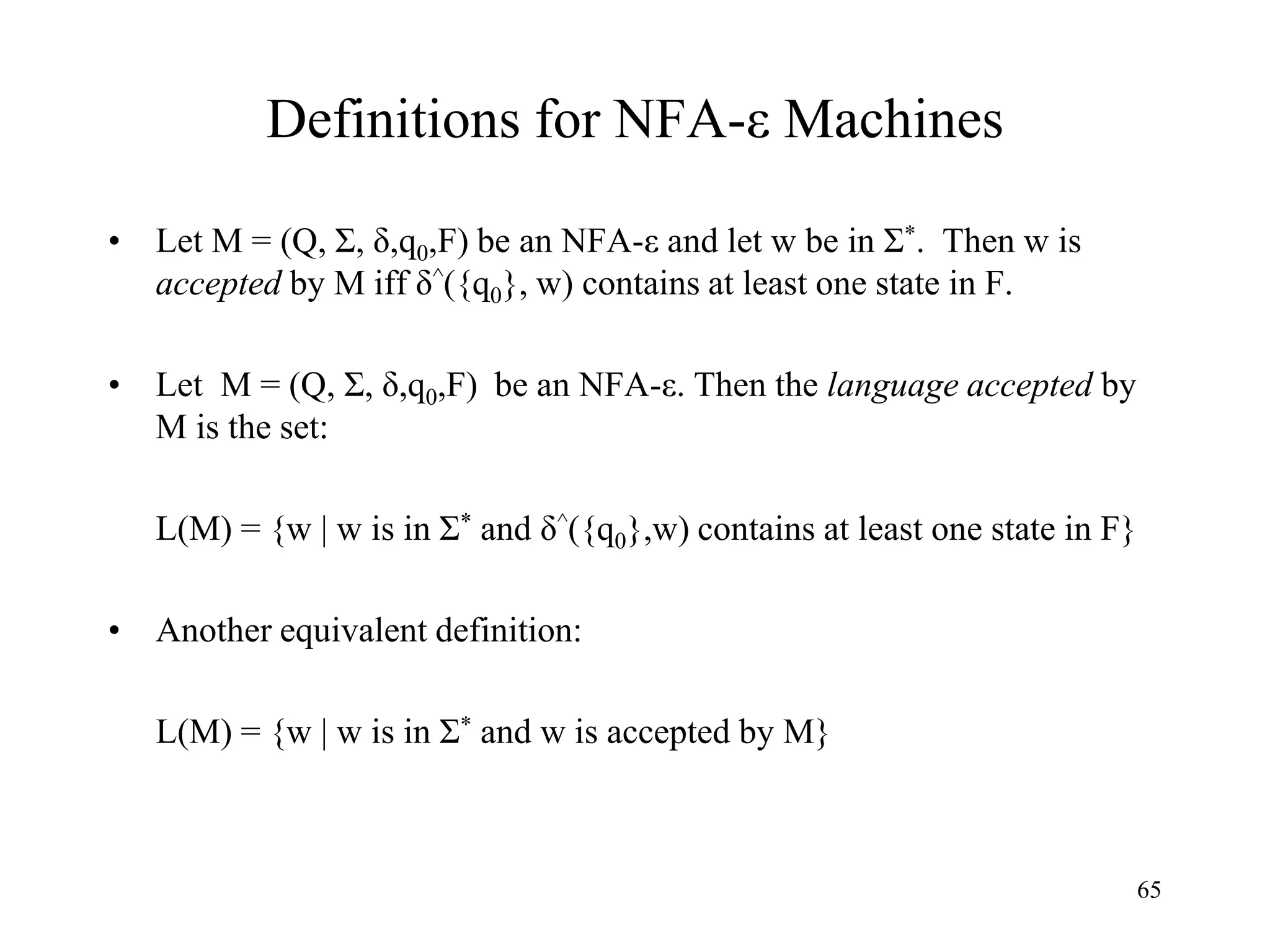 65
Definitions for NFA-ε Machines
• Let M = (Q, Σ, δ,q0,F) be an NFA-ε and let w be in Σ*. Then w is
accepted by M iff δ^({q0}, w) contains at least one state in F.
• Let M = (Q, Σ, δ,q0,F) be an NFA-ε. Then the language accepted by
M is the set:
L(M) = {w | w is in Σ* and δ^({q0},w) contains at least one state in F}
• Another equivalent definition:
L(M) = {w | w is in Σ* and w is accepted by M}
 