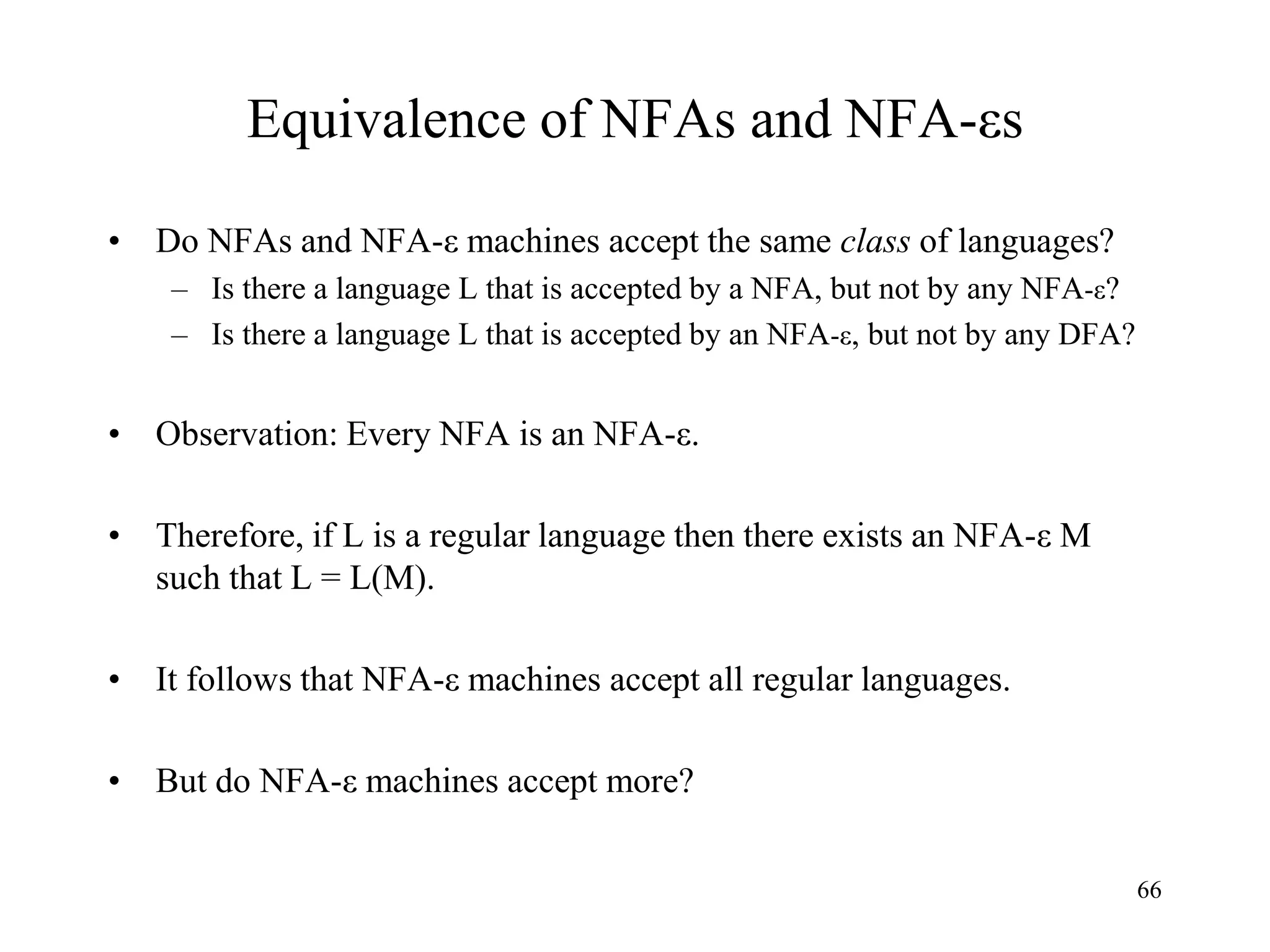 66
Equivalence of NFAs and NFA-εs
• Do NFAs and NFA-ε machines accept the same class of languages?
– Is there a language L that is accepted by a NFA, but not by any NFA-ε?
– Is there a language L that is accepted by an NFA-ε, but not by any DFA?
• Observation: Every NFA is an NFA-ε.
• Therefore, if L is a regular language then there exists an NFA-ε M
such that L = L(M).
• It follows that NFA-ε machines accept all regular languages.
• But do NFA-ε machines accept more?
 