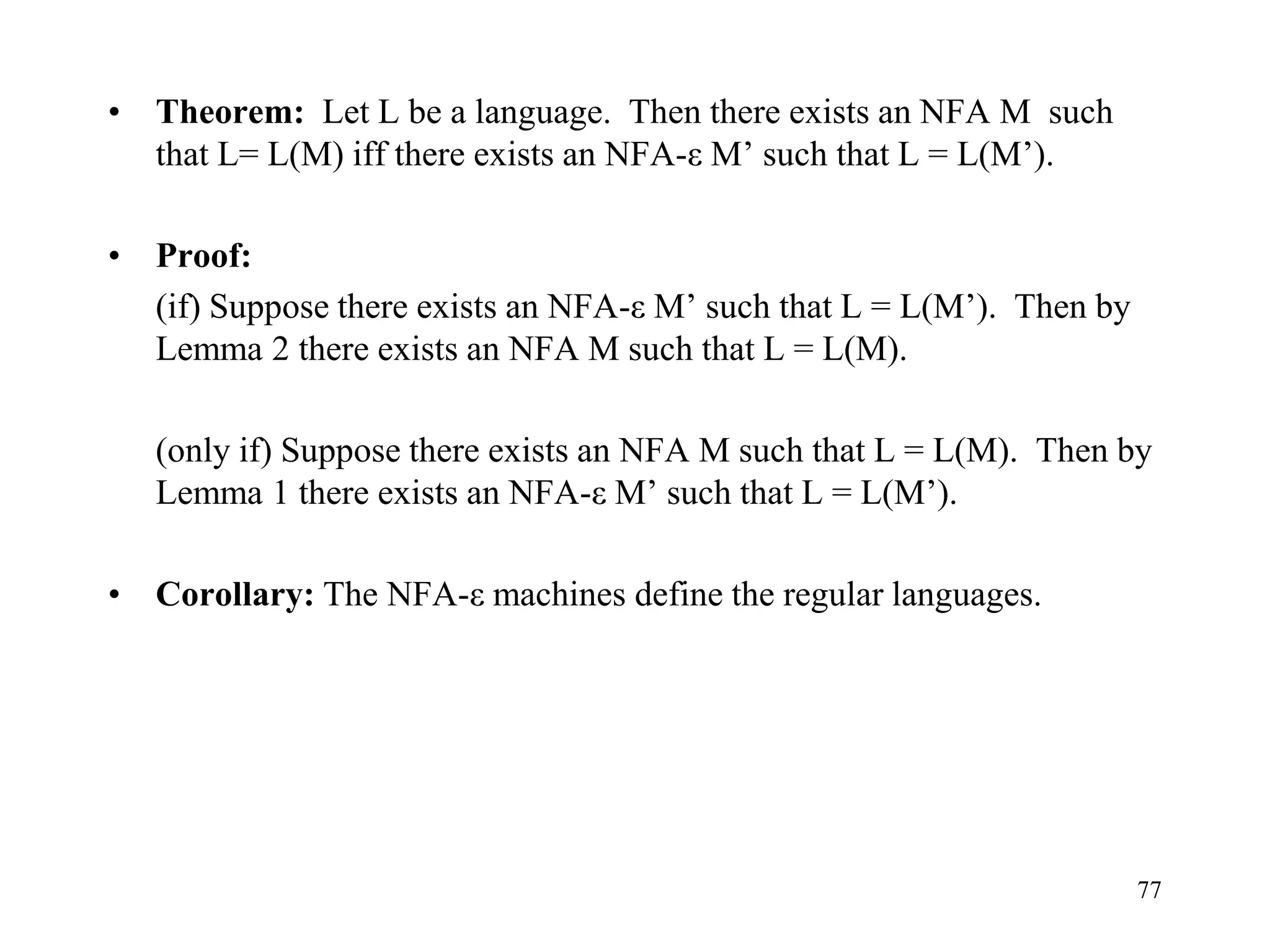 77
• Theorem: Let L be a language. Then there exists an NFA M such
that L= L(M) iff there exists an NFA-ε M’ such that L = L(M’).
• Proof:
(if) Suppose there exists an NFA-ε M’ such that L = L(M’). Then by
Lemma 2 there exists an NFA M such that L = L(M).
(only if) Suppose there exists an NFA M such that L = L(M). Then by
Lemma 1 there exists an NFA-ε M’ such that L = L(M’).
• Corollary: The NFA-ε machines define the regular languages.
 