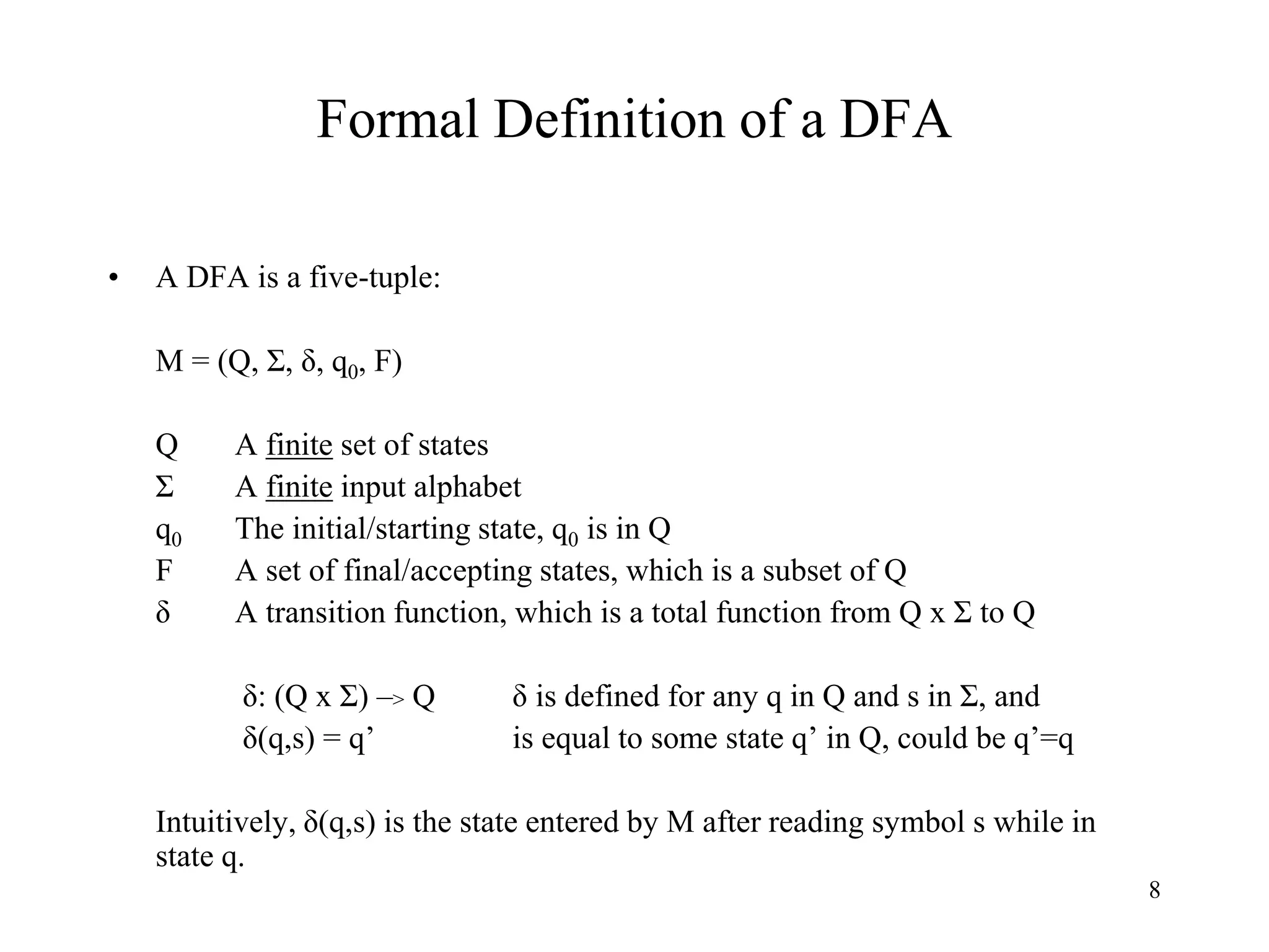 8
Formal Definition of a DFA
• A DFA is a five-tuple:
M = (Q, Σ, δ, q0, F)
Q A finite set of states
Σ A finite input alphabet
q0 The initial/starting state, q0 is in Q
F A set of final/accepting states, which is a subset of Q
δ A transition function, which is a total function from Q x Σ to Q
δ: (Q x Σ) –> Q δ is defined for any q in Q and s in Σ, and
δ(q,s) = q’ is equal to some state q’ in Q, could be q’=q
Intuitively, δ(q,s) is the state entered by M after reading symbol s while in
state q.
 