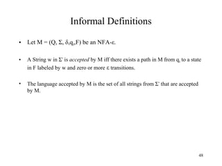 Informal Definitions
•

Let M = (Q, Σ, δ,q0,F) be an NFA-ε.

•

A String w in Σ* is accepted by M iff there exists a path in M from q0 to a state
in F labeled by w and zero or more ε transitions.

•

The language accepted by M is the set of all strings from Σ * that are accepted
by M.

48

 