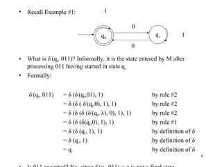 •

Recall Example #1:

1
0
q1

q0

1

0
•
•

What is δ^(q0, 011)? Informally, it is the state entered by M after
processing 011 having started in state q 0.
Formally:
δ^(q0, 011)

= δ (δ^(q0,01), 1)
= δ (δ ( δ^(q0,0), 1), 1)
= δ (δ (δ (δ^(q0, λ), 0), 1), 1)
= δ (δ (δ(q0,0), 1), 1)
= δ (δ (q1, 1), 1)
= δ (q1, 1)
= q1

by rule #2
by rule #2
by rule #2
by rule #1
by definition of δ
by definition of δ
by definition of δ
9

 