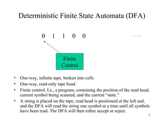Deterministic Finite State Automata (DFA)
0

1

1

0

0

……..

Finite
Control
•
•
•
•

One-way, infinite tape, broken into cells
One-way, read-only tape head.
Finite control, I.e., a program, containing the position of the read head,
current symbol being scanned, and the current “state.”
A string is placed on the tape, read head is positioned at the left end,
and the DFA will read the string one symbol at a time until all symbols
have been read. The DFA will then either accept or reject.
1

 