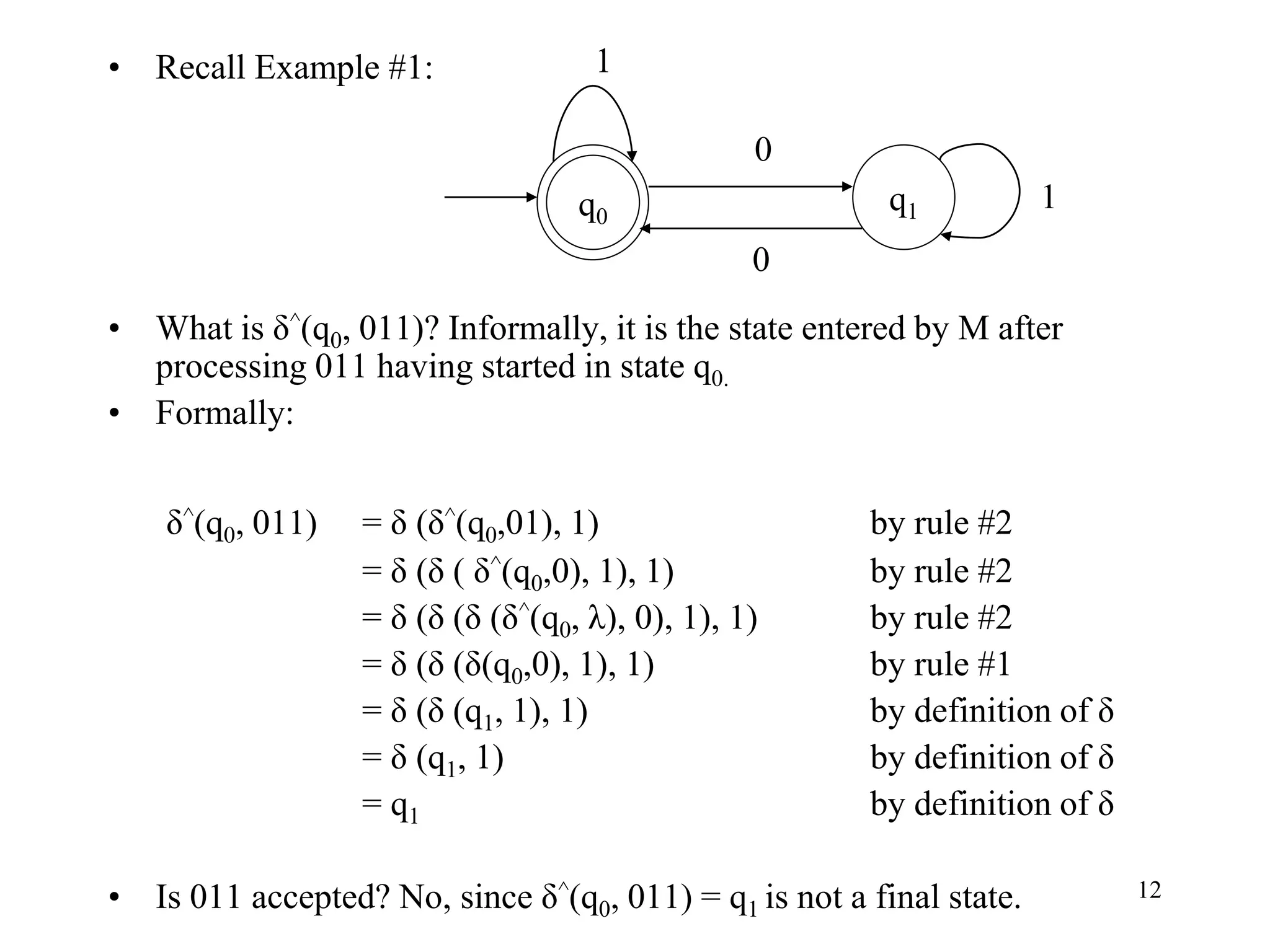 12
• Recall Example #1:
• What is δ^(q0, 011)? Informally, it is the state entered by M after
processing 011 having started in state q0.
• Formally:
δ^(q0, 011) = δ (δ^(q0,01), 1) by rule #2
= δ (δ ( δ^(q0,0), 1), 1) by rule #2
= δ (δ (δ (δ^(q0, λ), 0), 1), 1) by rule #2
= δ (δ (δ(q0,0), 1), 1) by rule #1
= δ (δ (q1, 1), 1) by definition of δ
= δ (q1, 1) by definition of δ
= q1 by definition of δ
• Is 011 accepted? No, since δ^(q0, 011) = q1 is not a final state.
q0
q1
0
0
1
1
 